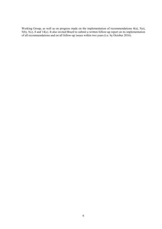 6
Working Group, as well as on progress made on the implementation of recommendations 4(a), 5(a),
5(b), 5(c), 8 and 14(c). It also invited Brazil to submit a written follow-up report on its implementation
of all recommendations and on all follow-up issues within two years (i.e. by October 2016).
 