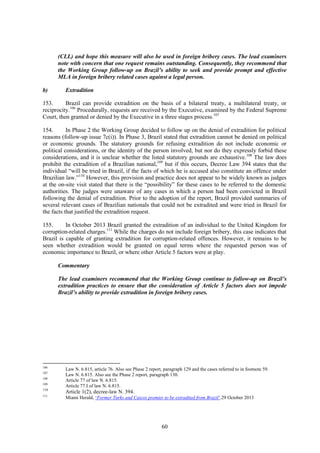60
(CLL) and hope this measure will also be used in foreign bribery cases. The lead examiners
note with concern that one request remains outstanding. Consequently, they recommend that
the Working Group follow-up on Brazil’s ability to seek and provide prompt and effective
MLA in foreign bribery related cases against a legal person.
b) Extradition
153. Brazil can provide extradition on the basis of a bilateral treaty, a multilateral treaty, or
reciprocity.106
Procedurally, requests are received by the Executive, examined by the Federal Supreme
Court, then granted or denied by the Executive in a three stages process.107
154. In Phase 2 the Working Group decided to follow up on the denial of extradition for political
reasons (follow-up issue 7c(i)). In Phase 3, Brazil stated that extradition cannot be denied on political
or economic grounds. The statutory grounds for refusing extradition do not include economic or
political considerations, or the identity of the person involved, but nor do they expressly forbid these
considerations, and it is unclear whether the listed statutory grounds are exhaustive.108
The law does
prohibit the extradition of a Brazilian national,109
but if this occurs, Decree Law 394 states that the
individual “will be tried in Brazil, if the facts of which he is accused also constitute an offence under
Brazilian law.”110
However, this provision and practice does not appear to be widely known as judges
at the on-site visit stated that there is the “possibility” for these cases to be referred to the domestic
authorities. The judges were unaware of any cases in which a person had been convicted in Brazil
following the denial of extradition. Prior to the adoption of the report, Brazil provided summaries of
several relevant cases of Brazilian nationals that could not be extradited and were tried in Brazil for
the facts that justified the extradition request.
155. In October 2013 Brazil granted the extradition of an individual to the United Kingdom for
corruption-related charges.111
While the charges do not include foreign bribery, this case indicates that
Brazil is capable of granting extradition for corruption-related offences. However, it remains to be
seen whether extradition would be granted on equal terms where the requested person was of
economic importance to Brazil, or where other Article 5 factors were at play.
Commentary
The lead examiners recommend that the Working Group continue to follow-up on Brazil’s
extradition practices to ensure that the consideration of Article 5 factors does not impede
Brazil’s ability to provide extradition in foreign bribery cases.
106
Law N. 6.815, article 76. Also see Phase 2 report, paragraph 129 and the cases referred to in footnote 59.
107
Law N. 6.815. Also see the Phase 2 report, paragraph 130.
108
Article 77 of law N. 6.815.
109
Article 77.I of law N. 6.815.
110
Article 1(2), decree-law N. 394.
111
Miami Herald, ‘Former Turks and Caicos premier to be extradited from Brazil’.29 October 2013
 