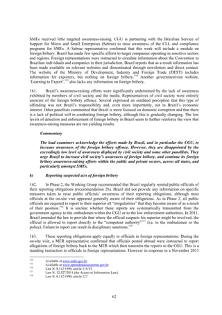 62
SMEs received little targeted awareness-raising. CGU is partnering with the Brazilian Service of
Support for Micro and Small Enterprises (Sebrae) to raise awareness of the CLL and compliance
programs for SMEs. A Sebrae representative confirmed that this work will include a module on
foreign bribery. Brazil has made few specific efforts to target companies operating in sensitive sectors
and regions. Foreign representations were instructed to circulate information about the Convention to
Brazilian individuals and companies in their jurisdiction. Brazil reports that as a result information has
been made available on relevant websites and disseminated through newsletters and direct contact.
The website of the Ministry of Development, Industry and Foreign Trade (DEST) includes
information for exporters, but nothing on foreign bribery.114
Another government-run website,
‘Learning to Export’,115
also lacks any information on foreign bribery.
161. Brazil’s awareness-raising efforts were significantly undermined by the lack of awareness
exhibited by members of civil society and the media. Representatives of civil society were entirely
unaware of the foreign bribery offence. Several expressed an outdated perception that this type of
offending was not Brazil’s responsibility and, even more importantly, not in Brazil’s economic
interest. Other panellists commented that Brazil is more focused on domestic corruption and that there
is a lack of political will in combatting foreign bribery, although this is gradually changing. The low
levels of detection and enforcement of foreign bribery in Brazil seem to further reinforce the view that
awareness-raising measures are not yielding results.
Commentary
The lead examiners acknowledge the efforts made by Brazil, and in particular the CGU, to
increase awareness of the foreign bribery offence. However, they are disappointed by the
exceedingly low level of awareness displayed by civil society and some other panellists. They
urge Brazil to increase civil society’s awareness of foreign bribery, and continue its foreign
bribery awareness-raising efforts within the public and private sectors, across all states, and
particularly amongst SMEs.
b) Reporting suspected acts of foreign bribery
162. In Phase 2, the Working Group recommended that Brazil regularly remind public officials of
their reporting obligations (recommendation 2b). Brazil did not provide any information on specific
measures taken to raise public officials’ awareness of their reporting obligations, although most
officials at the on-site visit appeared generally aware of their obligations. As in Phase 2, all public
officials are required to report to their superior all “irregularities” that they become aware of as a result
of their position.116
It is unclear whether these reports are systematically transmitted from the
government agency to the ombudsmen within the CGU or to the law enforcement authorities. In 2011,
Brazil amended the law to provide that where the official suspects his superior might be involved, the
official is allowed to report directly to the “competent authority”117
(i.e. to the ombudsmen or the
police). Failure to report can result in disciplinary sanctions.118
163. These reporting obligations apply equally to officials in foreign representations. During the
on-site visit, a MER representative confirmed that officials posted abroad were instructed to report
allegations of foreign bribery back to the MER which then transmits the reports to the CGU. This is a
standing instruction to officials in foreign representations. However in response to a November 2013
114
Available at www.mdic.gov.br
115
Available at www.aprendendoaexportar.gov.br
116
Law N. 8.112/1990, article 116.VI.
117
Law N. 12.527/2011 (the Access to Information Law).
118
Law N. 8.112/1990, article 127.
 