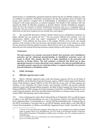 64
which leniency or confidentiality agreements had been entered into but not fulfilled, leading to a lack
of confidence in authorities. Particularly concerning is the fact that panellists across the public and
private sector showed a complete lack of understanding of whistleblower protection. Almost all
confused it with witness protection, or incentive programs. The breadth of this confusion calls into
question the ability for Brazilian companies to develop effective internal whistleblower programs.
Under the CLL the existence of internal whistleblower protection may act as a mitigating factor in
sentencing. This may result in an increase in the number of internal whistleblower protection, although
indications are that most companies do not currently have such regimes.121
167. The second Bill discussed in Brazil’s Written Follow-up (on whistleblower protection for
public officials) has now passed into law.122
The law protects officials from criminal, civil, and
administrative liability where they report “irregularities” in accordance with their reporting
obligations.123
Little publicity has been given to this change; officials at the on-site visit seemed
unaware of the existence of this new provision, and certainly did not point to any instances in which
the new protections had been applied in practice. Brazil did not refer to any awareness-raising on this
particular provision (instead discussing awareness-raising relating to other aspects of the law).
Commentary
The lead examiners are seriously concerned by Brazil’s lack of private sector whistleblower
protection and the widespread misunderstanding of whistleblower protection across all
sectors in Brazil. They consider that this is a major impediment to the prevention and
detection of foreign bribery. The lead examiners recommend that Brazil put in place
appropriate measures to ensure that private sector employees who report in good faith and on
reasonable grounds suspected acts of foreign bribery to competent authorities are protected
from discriminatory or disciplinary action.
11. Public Advantages
a) Officially supported export credits
168. Brazil’s officially supported export credit and insurance agencies (ECAs) are the Bank of
Brazil, BNDES, and the Brazilian Fund and Guarantee Agency (ABGF) (which replaced the Brazilian
Export Credit Insurance Agency (SBCE) on July 2014 after the on-site visit). All these agencies are
members of the Committee for Export Finance and Guarantee (COFIG) and provide officially
supported export credit through different programs: the Bank of Brazil manages the Export Financing
Program (PROEX); ABGF manages the Export Guarantee Fund (FGE); and BNDES manages its own
export financing program. Brazil has provided limited information on measures taken by the newly-
created ABGF when granting export credit insurance.
169. Prior to finalizing this report, Brazil indicated that on 24 September 2014, an official request
to adhere to the 2006 Recommendation was sent to the Secretary General of the OECD. Brazil has
hence implement Phase 2 recommendation 1c. and the 2009 Recommendation that “Countries Party to
the OECD Anti-Bribery Convention that are not OECD Members should adhere to the 2006 OECD
Council Recommendation on Bribery and Officially Supported Export Credits” (hereafter the 2006
121
A review of 27 major Brazilian companies shows that only seven companies have publicly available
codes of conduct which cover whistleblowing. The 2013 study by the Brazilian Institute of Business
Ethics (IBEN) found that of 360 publicly available codes of conduct, only 43% contained a policy on
whistleblowing.
122
Law N. 12.527/2011 (the Access to Information Law) which amended law N. 8.112/1990.
123
Law N. 8.112/1990, article 126A.
 
