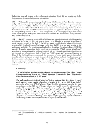 66
had not yet reported the case to law enforcement authorities. Brazil did not provide any further
information on the status of this internal investigation.
173. With regard to awareness-raising, Brazil was specifically asked in Phase 2 to raise awareness
and provide training on the foreign bribery offence among export credit agencies (recommendation
1a). At the time of the Phase 2 Written Follow-up, the Working Group considered that export credit
agencies had not sufficiently fulfilled their role in terms of awareness-raising. References to the
Convention are available on BNDES websites for exporters and applicants. However, no training on
the foreign bribery offence or the CLL has been provided to ECAs’ employees by COFIG or the
export credit agencies. Participants at the on-site visit concurred that no awareness raising initiatives
have been taken by COFIG.
174. BNDES’s employees are not public officials and are not subject to public official’s reporting
obligations (see Section 10). They are, however, subject to an obligation to report the wrongful use of
public resources granted by the Bank.126
As indicated above, credible foreign bribery allegations in
projects which benefitted from official export credit from BNDES have not been reported to law
enforcement authorities. No reporting procedure has been formalised. According to Brazil, BNDES is
currently developing a procedure for its employees to report to the FPS all criminal acts allegedly
committed in contracts funded by the Bank, but this is still at a very early stage. Brazil has, however,
not provided any information on Bank of Brazil and ABGF’s employees’ reporting obligations. In
Phase 2, the Working Group recommended that employees of export credit agencies be regularly
reminded of their obligation to report instances of foreign bribery, and that Brazil encourage and
facilitate such reporting (recommendation 2b). Since its Written Follow-up in June 2010, Brazil has
not taken any measures to continue raising awareness of employees working in export credit agencies
and ensure that they are able to detect instances of foreign bribery committed by applicant and
exporters.
Commentary
The lead examiners welcome the steps taken by Brazil to adhere to the 2006 OECD Council
Recommendation on Bribery and Officially Supported Export Credits, hence implementing
Phase 2 recommendation 1c. in this regard.
The lead examiners are seriously concerned that no measures have been taken by export
credit agencies when credible allegations of foreign bribery arose. This is particularly
concerning given that BNDES finances large Brazilian companies operating in areas
recognised as having high risk of foreign bribery, and credible corruption allegations have
surfaced in operations for which the companies have benefited from official export credit
from the Bank. The lead examiners urge Brazil to establish formal guidelines for all three
export credits agencies addressing (i) the conduct of due diligence of potential exporters and
applicants; (ii) the consequences of a client or applicant being the subject of credible
allegations or convictions of bribery, either before or after approving support; and (iii) the
disclosure of credible evidence of bribery to law enforcement authorities.
126
Item 5.1(f) of the Guidelines for Personnel and Resolution 773/91 of 25 November 1991. Also see Phase 2 Report
para.49.
 
