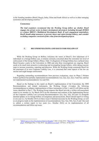 68
in the founding members (Brazil, Russia, India, China and South Africa) as well as in other emerging
economies and developing countries.131
Commentary
The lead examiners recommend that the Working Group follow up whether Brazil
engages the private sector in future development aid projects including through BNDES
or a future BRICS’s Multilateral Development Bank. If such engagement materialises,
Brazil should adopt measures to prevent, detect and report foreign bribery, and consider
excluding companies convicted of this crime from development projects.
C. RECOMMENDATIONS AND ISSUES FOR FOLLOW-UP
While the Working Group on Bribery welcomes the return of Brazil’s first indictment of 9
individuals in a foreign bribery case, it remains seriously concerned about the extremely low level of
enforcement of the foreign bribery offence. Only 14 allegations of foreign bribery have surfaced since
Brazil became a party to the Convention in 2000 and only three investigations are ongoing. Brazil
needs to be much more proactive in detecting and investigating foreign bribery, while taking concrete
steps to increase awareness, reporting and detection. While the Working Group commends Brazil for
the enactment of its new Corporate Liability Law, it is concerned that some aspects of the law are
unclear and might hamper enforcement.
Regarding outstanding recommendations from previous evaluations, since its Phase 2 Written
Follow-up Brazil has partially implemented recommendations 1(a), 2(a), 2(c), 2(e), 4 and 5(a), and has
not implemented recommendations 1(c) and 5(b).
Based on the findings in this report on Brazil’s implementation of the Convention, the 2009
Recommendation and related instruments, the Working Group: (1) makes the following
recommendations to enhance implementation of these instruments in Part 1; and (2) will follow-up the
issues identified in Part 2. The Working Group requests that Brazil provide a written self-assessment
report in six months (i.e. by March 2015) on the enactment and contents of the Implementing Decree
on the Corporate Liability Law (covering Recommendations 2(a), 3(a), 3(d), 5(f) and 12) alongside
detailed updates on its foreign bribery investigations and prosecutions. Brazil should report in writing
in one year (i.e. by October 2015) on these issues if deemed necessary by the Working Group, as well
as on progress made on the implementation of recommendations 4(a), 5(a), 5(b), 5(c), 8 and 14(c) and
to submit a written report in two years (i.e., October 2016) on its implementation of all
recommendations and follow-up issues.
131
“BRICS agree to base Development Bank in Shanghai”, WSJ, 15 July 2014; “What the new bank of-BRICS is all
about”, Washington Post, 17 July 2014; “The BRICS try to bank”, US News, 18 July 2014
 