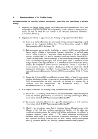 69
1. Recommendations of the Working Group
Recommendations for ensuring effective investigation, prosecution and sanctioning of foreign
bribery
1. Regarding the foreign bribery offence, the Working Group recommends that Brazil take
all appropriate steps to clarify that the foreign bribery offence applies to bribes promised,
offered or paid, in return for acts outside of the official’s authorised competence.
[Convention, Article 1]
2. Regarding the liability of legal persons, the Working Group recommends that Brazil:
(a) Issue, as a matter of priority, the announced Decree aiming at regulating several
aspects of the Corporate Liability Law (CLL); [Convention Article 2; 2009
Recommendation III ii), V, Annex 1B]
(b) Take appropriate steps to clarify: (i) whether, in practice, the CLL covers bribery of
foreign public officials in international business transactions, as defined under
Article 1 of the Anti-Bribery Convention; (ii) the application of the law to all legal
persons, including SOEs, as well as companies receiving financing from BNDES;
(iii) the coverage under “undue advantage” of any incentive or advantage, pecuniary
or not, received by the public agent from private agents, either to perform activities
that go beyond his/her legal attributes, or to perform activities within his/her duties;
and (iv) the interpretation of the “interest” and “benefit” criteria to ensure that it
covers situations where, for instance, a legal person bribes on behalf of a related
legal person (including a subsidiary, holding company, or member of the same
industrial structure); [Convention Article 2; 2009 Recommendation III ii), V, Annex
1B]
(c) Ensure that if the draft Bill to establish the criminal liability of legal persons passes
into law, it follows one of the two approaches recommended under Annex I B) of the
2009 Recommendation and either supersedes or operates in a manner that is
consistent with the administrative CLL. [Convention Article 2; 2009
Recommendation III ii), V, Annex 1B]
3. With respect to sanctions, the Working Group recommends that Brazil:
(a) Review the CLL to clarify which sanctions are available to SOEs while ensuring that
these are effective, proportionate and dissuasive, including for the largest SOEs;
[Convention Article 3; 2009 Recommendation III (ii) and V]
(b) Re-consider including debarment as a possible administrative or civil sanction;
[Convention Article 3; 2009 Recommendation III (ii) and V]
(c) Clarify by any appropriate means that: (i) mitigating factors, although inserted in the
Chapter of the CLL that regulates administrative liability, will be taken into
consideration in determining the judicial/civil liability; and (ii) that “the offender’s
economic situation” (under article 7. VII) cannot encompass considerations
forbidden under Article 5 of the Convention, in particular with regard to SOEs but
also companies receiving financing from the State, notably through development
banks; [Convention Article 3 and Article 5; 2009 Recommendation III (ii) and V]
 