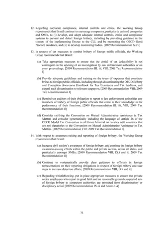 73
12. Regarding corporate compliance, internal controls and ethics, the Working Group
recommends that Brazil continue to encourage companies, particularly unlisted companies
and SMEs, to (i) develop, and adopt adequate internal controls, ethics and compliance
systems to prevent and detect foreign bribery, including by providing guidance in the
context of the implementing Decree to the CLL and by promoting the OECD Good
Practice Guidance, and (ii) to develop monitoring bodies. [2009 Recommendation X.C.i]
13. In respect of tax measures to combat bribery of foreign public officials, the Working
Group recommends that Brazil:
(a) Take appropriate measures to ensure that the denial of tax deductibility is not
contingent on the opening of an investigation by law enforcement authorities or on
court proceedings; [2009 Recommendation III. iii, VIII; 2009 Tax Recommendation
I]
(b) Provide adequate guidelines and training on the types of expenses that constitute
bribes to foreign public officials, including through disseminating the OECD Bribery
and Corruption Awareness Handbook for Tax Examiners and Tax Auditors, and
extend such dissemination to relevant taxpayers; [2009 Recommendation VIII; 2009
Tax Recommendation I]
(c) Remind tax auditors of their obligation to report to law enforcement authorities any
instances of bribery of foreign public officials that come to their knowledge in the
performance of their functions; [2009 Recommendation III. iii, VIII; 2009 Tax
Recommendation II]
(d) Consider ratifying the Convention on Mutual Administrative Assistance in Tax
Matters and consider systematically including the language of Article 26 of the
OECD Model Tax Convention in all future bilateral tax treaties with countries that
are not signatories to the Convention on Mutual Administrative Assistance in Tax
Matters. [2009 Recommendation VIII; 2009 Tax Recommendation I].
14. With respect to awareness-raising and reporting of foreign bribery, the Working Group
recommends that Brazil:
(a) Increase civil society’s awareness of foreign bribery, and continue its foreign bribery
awareness-raising efforts within the public and private sectors, across all states, and
particularly amongst SMEs; [2009 Recommendation VIII, IX.i and ii; 2009 Tax
Recommendation II]
(b) Continue to systematically provide clear guidance to officials in foreign
representations on their reporting obligations in respect of foreign bribery and take
steps to increase detection efforts; [2009 Recommendation VIII, IX.i and ii]
(c) Regarding whistleblowing, put in place appropriate measures to ensure that private
sector employees who report in good faith and on reasonable grounds suspected acts
of foreign bribery to competent authorities are protected from discriminatory or
disciplinary action [2009 Recommendation IX.iii and Annex I.A]
 