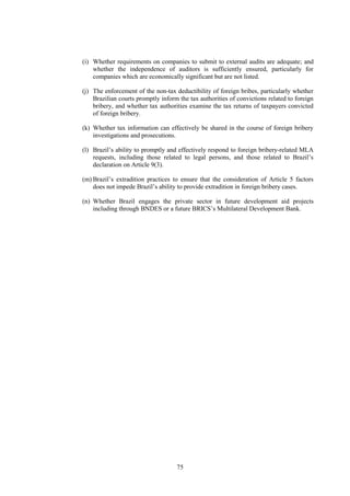 75
(i) Whether requirements on companies to submit to external audits are adequate; and
whether the independence of auditors is sufficiently ensured, particularly for
companies which are economically significant but are not listed.
(j) The enforcement of the non-tax deductibility of foreign bribes, particularly whether
Brazilian courts promptly inform the tax authorities of convictions related to foreign
bribery, and whether tax authorities examine the tax returns of taxpayers convicted
of foreign bribery.
(k) Whether tax information can effectively be shared in the course of foreign bribery
investigations and prosecutions.
(l) Brazil’s ability to promptly and effectively respond to foreign bribery-related MLA
requests, including those related to legal persons, and those related to Brazil’s
declaration on Article 9(3).
(m) Brazil’s extradition practices to ensure that the consideration of Article 5 factors
does not impede Brazil’s ability to provide extradition in foreign bribery cases.
(n) Whether Brazil engages the private sector in future development aid projects
including through BNDES or a future BRICS’s Multilateral Development Bank.
 