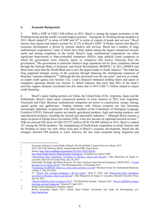 8
4. Economic Background
5. With a GDP of USD 2.240 trillion in 2013, Brazil is among the largest economies in the
Working Group and the world’s seventh largest economy.3
Among the 41 Working Group members in
2013, Brazil ranked 6th
in terms of GDP and 16th
in terms of exports of goods and services.4
Brazil
stresses that exports and imports account for 21,2% of Brazil’s GDP.5
It further stresses that Brazil’s
economic development is driven by internal markets and services. Brazil has a number of large
multinational corporations,6
some of which have been ranked among the largest commercial aircraft,
metal and mining companies in the world. Brazil’s large multinational corporations are either
significant State-owned or State-controlled enterprises (SOEs), large publicly listed companies in
which the government owns minority shares or companies that receive financing from the
government.7
The government in particular finances large operations led by these companies abroad
through the National Bank of Economic and Social Development (BNDES).8
In 2011, BNDES lent
three times more than the World Bank and is now the largest lender in South America.9
The bank has
long supported strategic sectors of the economy through financing the international expansion of
Brazilian “national champions”10
(although this has decreased over the last year)11
and acts as a bank,
an export credit agency (see Section 11a), ) and a financial institution holding shares and equity in
companies operating abroad (see Section 2). Brazil indicates that more than 90% of the bank’s
activities support domestic investment but also states that in 2013 USD 7.1 billion related to export
credit financing.
6. Brazil’s major trading partners are China, the United States (US), Argentina, Japan and the
Netherlands. Brazil’s three major commercial partners in Latin America in 2012 were Argentina,
Venezuela and Chile. Brazilian multinational companies are active in construction, energy, mining,
capital goods and agribusiness. Trading relations with African countries are also becoming
increasingly important, in particular with other members of the Community of Portuguese Language
Countries (CPLP). Outward exports are mainly agricultural products, fuels and mining products, and
manufactured products, including the aircraft and automobile industries.12
Although Brazil remains a
major recipient of foreign direct investment (FDI), it has also become an important outward investor.13
With an outward FDI stock of USD 293.277 million (EUR 226.498 million) in 2013, Brazil is ranked
16th
among the WGB members. The strengthening of South-South cooperation in South America and
the building of closer ties with Africa form part of Brazil’s economic development. Brazil has the
strongest outward FDI position in Latin America, the two main recipients being Argentina and
3
Economic indicators, Central Bank of Brazil; The World Bank Country Overview: Brazil, 2012.
4
2012 UNCTAD Statistics, Brazil, nominal and real GDP; export flows.
5
Source: http://data.worldbank.org/indicator/TG.VAL.TOTL.GD.ZS
6
New Study Ranks Brazil's Multinational Corporations, Colombia Law School, 2007.
7
“Reinventing State Capitalism: Leviathan in Business, Brazil and Beyond”, Aldo Musacchio & Sergio G.
Lazzarini, Harvard University Press, July 26, 2013
8
Ownership Oversight and Board Practices for Latin American State-Owned Enterprises, OECD 2012; “A bank
that may be too big for Brazil”, The Washington Post, 14 December 2013
9
“Explaining the BNDES: what it is, what it does and how it works” Brazilian Center for International Relations,
Volume 3, Ano VII, 2012.
10
FT, “Brazil: The creaking champions”, By Joe Leahy,” April 21, 2013; and “Reinventing State Capitalism:
Leviathan in Business, Brazil and Beyond”, Aldo Musacchio & Sergio G. Lazzarini, Harvard University Press,
July 26, 2013
11
“Brazil's BNDES to Pare Lending in 2014”, The Wall Street Journal, 3 January 2013; “Brazil’s BNDES no longer
fostering national champions”, Reuters 22 April 2013;
12
World Trade Organisation, Statistics, Brazil
13
World Investment Report 2013: Global Value Chains: Investment and Trade for Development, p.5,
http://unctad.org/
 