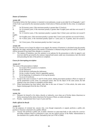 80
Statute of Limitations
Article 109
Prescription before the final sentence is transited in rem judicatam, except as provided for in Paragraphs 1 and 2
of this Code is governed by the maximum penalty of derivation of liberty provided for the crime, in compliance
with:
I. for 20 (twenty) years, if the maximum penalty is greater than 12 (twelve);
II. for 16 (sixteen) years, if the maximum penalty is greater than 8 (eight) years and does not exceed 12
(twelve);
III. for 12 (twelve) years, if the maximum penalty is greater than 4 (four) years and does not exceed 8
(eight);
IV. for 8 (eight) years, if the maximum penalty is greater than 2 (two) years and does not exceed 4 (four);
V. for 4 (four) years, if the maximum penalty equal to 1 (one) year, or, if greater, does not exceed 2
(two);
VI. for 2 (two) years, if the maximum penalty less that 1 (one) year.
Article 110
Once the sentence can no longer be subject to any appeal, the statutes of limitation is calculated using the penalty
applied by the judge, and the period of the statutes of limitation is obtained using the previous article. The period
will be increased of one third if the offender is a recidivist.
§ 1 – The statutes of limitation, once the sentence is res judicata for the prosecution or after its appeal is not
received, shall be governed by the sentence imposed and cannot, under any circumstances, have the initial
term preceding the date of the petition or complaint.
Causes for interrupting prescription
Article 117
The course of the prescription is halted:
I. by receipt of the accusation or complaint;
II. by the indictment;
III. by the decision confirming the indictment;
IV. by the a verdict of guilty, which is appealable against;
V. by the beginning or continuation of serving the penalty;
VI. by an act of recidivism.
§ 1 – Except in the cases of clauses V and VI of this article, halting prescription produces effects in respect of
all the perpetrators of the crime. In connected crimes, that are the object of the same action, the halt
relating to any one of them is extended to all the others.
§ 2 – Where prescription has been halted, other than in the case of clause V of this article, the entire term
begins running again from the day of the halt.
Concussão
Article 316
§ 1 – Demand, for himself or for others, directly or indirectly, even when out of his/her duties (functions) or
before assuming his/her duties (functions) but because of them, an undue advantage.
§ 2 – Penalty - imprisonment from 2 up to 8 years and fine.
Public official (in Brazil)
Article 327
For the purposes of criminal law, anyone who, even though temporarily or unpaid, performs a public job,
position or function is deemed to be a public official.
§ 1 – Anyone who performs a public job, or holds a function in a para-state body or who works for a service-
providing company hired or contracted to carry out any typical activity in the Public Administration is
also deemed to be a public official. (Included by the Law 9 983 of 2000)
 