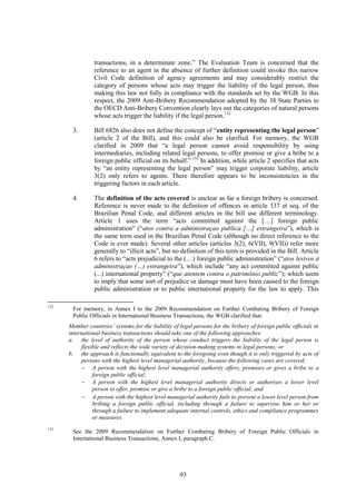 93
transactions, in a determinate zone.” The Evaluation Team is concerned that the
reference to an agent in the absence of further definition could invoke this narrow
Civil Code definition of agency agreements and may considerably restrict the
category of persons whose acts may trigger the liability of the legal person, thus
making this law not fully in compliance with the standards set by the WGB. In this
respect, the 2009 Anti-Bribery Recommendation adopted by the 38 State Parties to
the OECD Anti-Bribery Convention clearly lays out the categories of natural persons
whose acts trigger the liability if the legal person.132
3. Bill 6826 also does not define the concept of “entity representing the legal person”
(article 2 of the Bill), and this could also be clarified. For memory, the WGB
clarified in 2009 that “a legal person cannot avoid responsibility by using
intermediaries, including related legal persons, to offer promise or give a bribe to a
foreign public official on its behalf.” 133
In addition, while article 2 specifies that acts
by “an entity representing the legal person” may trigger corporate liability, article
3(2) only refers to agents. There therefore appears to be inconsistencies in the
triggering factors in each article.
4. The definition of the acts covered is unclear as far a foreign bribery is concerned.
Reference is never made to the definition of offences in article 337 et seq. of the
Brazilian Penal Code, and different articles in the bill use different terminology.
Article 1 uses the term “acts committed against the […] foreign public
administration” (“atos contra a administraçao publica […] estrangeira”), which is
the same term used in the Brazilian Penal Code (although no direct reference to the
Code is ever made). Several other articles (articles 3(2), 6(VII), 9(VII)) refer more
generally to “illicit acts”, but no definition of this term is provided in the Bill. Article
6 refers to “acts prejudicial to the (…) foreign public administration” (“atos lesivos à
administraçao (…) estrangeira”), which include “any act committed against public
(...) international property” (“que atentem contra o patrimônio public”); which seem
to imply that some sort of prejudice or damage must have been caused to the foreign
public administration or to public international property for the law to apply. This
132
For memory, in Annex I to the 2009 Recommendation on Further Combating Bribery of Foreign
Public Officials in International Business Transactions, the WGB clarified that:
Member countries’ systems for the liability of legal persons for the bribery of foreign public officials in
international business transactions should take one of the following approaches:
a. the level of authority of the person whose conduct triggers the liability of the legal person is
flexible and reflects the wide variety of decision-making systems in legal persons; or
b. the approach is functionally equivalent to the foregoing even though it is only triggered by acts of
persons with the highest level managerial authority, because the following cases are covered:
 A person with the highest level managerial authority offers, promises or gives a bribe to a
foreign public official;
 A person with the highest level managerial authority directs or authorises a lower level
person to offer, promise or give a bribe to a foreign public official; and
 A person with the highest level managerial authority fails to prevent a lower level person from
bribing a foreign public official, including through a failure to supervise him or her or
through a failure to implement adequate internal controls, ethics and compliance programmes
or measures.
133
See the 2009 Recommendation on Further Combating Bribery of Foreign Public Officials in
International Business Transactions, Annex I, paragraph C.
 