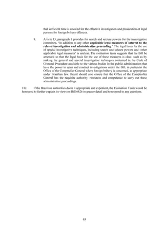 95
that sufficient time is allowed for the effective investigation and prosecution of legal
persons for foreign bribery offences.
8. Article 13, paragraph 1 provides for search and seizure powers for the investigative
committee, “in addition to any other applicable legal measures of interest to the
related investigation and administrative proceeding.” The legal basis for the use
of special investigative techniques, including search and seizure powers and ‘other
applicable legal measures’ is unclear. The evaluation team suggests that the Bill be
amended so that the legal basis for the use of these measures is clear, such as by
making the general and special investigative techniques contained in the Code of
Criminal Procedure available to the various bodies in the public administration that
have the power to open and conduct investigations under the Bill, in particular the
Office of the Comptroller General where foreign bribery is concerned, as appropriate
under Brazilian law. Brazil should also ensure that the Office of the Comptroller
General has the requisite authority, resources and competence to carry out these
administrative proceedings.
182. If the Brazilian authorities deem it appropriate and expedient, the Evaluation Team would be
honoured to further explain its views on Bill 6826 in greater detail and to respond to any questions.
 