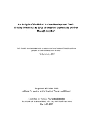 An Analysis of the United Nations Development Goals:
Moving from MDGs to SDGs to empower women and children
through nutrition
“Only through broad empowerment of women, and broad pursuit of equality, will true
progress be seen in tackling food security.”
~ O. De Schutter, 2013
Assignment #2 for CHL 5117:
A Global Perspective on the Health of Woman and Children
Submitted by: Vanessa Young (1001616655)
Submitted to: Akwatu Khenti, Julia Lee, and Catherine Chalin
March 19, 2015
 