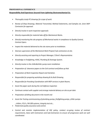 PROFESSIONAL EXPERIENCE
Responsibility And Experience Secured From Lightning Electromechanical Co.
• Thoroughly study IFC drawings for scope of work.
• Review of Shop Drawings, Material Transmittal, Method Statements, and Samples etc. from MEP
Contractor for approval.
• Directly involve in work inspection approvals
• Directly responsible for material take off for Mechanical Works.
• Directly monitoring the site progress of Mechanical works in compliance to Quality Control,
Contract Specs.
• Inspect the material delivered to the site stores prior to installation.
• Oversee supervision of the Mechanical Work Project/ Sub contractors at site.
• Directly assisting and reporting to Project Manager / Client’s Representative.
• Knowledge in Firefighting, HVAC, Plumbing & Drainage System.
• Directly involve in the chiller&chiller pump room installation
• Preparation of clearance papers to the Civil contract and follow up that
• Preparation of Work Inspection Report and Variation.
• Responsible for preparing workshop drawing & As Built Drawing.
• Responsible for Providing Coordination with MEP services in plant Rooms.
• Assist the paper work during the civil defense inspection
• Continues contact with supplier and arrange material delivery on site as per date
• Preparation of billing document in the month end
• Assist the Testing commissioning of plumbing pumps, firefighting pumps ,chiller pumps
, chillers, FCU’s, FM 200 systems, Integrity test etc…
• Performed quality assurance and control.
• Control and monitor implementation of HSE policy, conduct on-going review of contract
requirements, liaise with Contractors and Sub-Contractors to ensure all progressive work are well
coordinated.
 