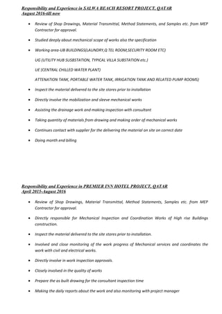 Responsibility and Experience in SALWA BEACH RESORT PROJECT, QATAR
August 2016-till now
• Review of Shop Drawings, Material Transmittal, Method Statements, and Samples etc. from MEP
Contractor for approval.
• Studied deeply about mechanical scope of works also the specification
• Working area-UB BUILDINGS(LAUNDRY,Q TEL ROOM,SECURITY ROOM ETC)
UG (UTILITY HUB SUSBSTATION, TYPICAL VILLA SUBSTATION etc.)
UE (CENTRAL CHILLED WATER PLANT)
ATTENATION TANK, PORTABLE WATER TANK, IRRIGATION TANK AND RELATED PUMP ROOMS)
• Inspect the material delivered to the site stores prior to installation
• Directly involve the mobilization and sleeve mechanical works
• Assisting the drainage work and making inspection with consultant
• Taking quantity of materials from drawing and making order of mechanical works
• Continues contact with supplier for the delivering the material on site on correct date
• Doing month end billing
Responsibility and Experience in PREMIER INN HOTEL PROJECT, QATAR
April 2015-August 2016
• Review of Shop Drawings, Material Transmittal, Method Statements, Samples etc. from MEP
Contractor for approval.
• Directly responsible for Mechanical Inspection and Coordination Works of High rise Buildings
construction.
• Inspect the material delivered to the site stores prior to installation.
• Involved and close monitoring of the work progress of Mechanical services and coordinates the
work with civil and electrical works.
• Directly involve in work inspection approvals.
• Closely involved in the quality of works
• Prepare the as built drawing for the consultant inspection time
• Making the daily reports about the work and also monitoring with project manager
 