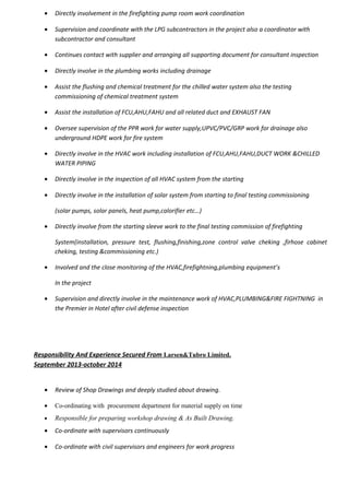 • Directly involvement in the firefighting pump room work coordination
• Supervision and coordinate with the LPG subcontractors in the project also a coordinator with
subcontractor and consultant
• Continues contact with supplier and arranging all supporting document for consultant inspection
• Directly involve in the plumbing works including drainage
• Assist the flushing and chemical treatment for the chilled water system also the testing
commissioning of chemical treatment system
• Assist the installation of FCU,AHU,FAHU and all related duct and EXHAUST FAN
• Oversee supervision of the PPR work for water supply,UPVC/PVC/GRP work for drainage also
underground HDPE work for fire system
• Directly involve in the HVAC work including installation of FCU,AHU,FAHU,DUCT WORK &CHILLED
WATER PIPING
• Directly involve in the inspection of all HVAC system from the starting
• Directly involve in the installation of solar system from starting to final testing commissioning
(solar pumps, solar panels, heat pump,calorifier etc…)
• Directly involve from the starting sleeve work to the final testing commission of firefighting
System(installation, pressure test, flushing,finishing,zone control valve cheking ,firhose cabinet
cheking, testing &commissioning etc.)
• Involved and the close monitoring of the HVAC,firefightning,plumbing equipment’s
In the project
• Supervision and directly involve in the maintenance work of HVAC,PLUMBING&FIRE FIGHTNING in
the Premier in Hotel after civil defense inspection
Responsibility And Experience Secured From Larsen&Tubro Limited.
September 2013-october 2014
• Review of Shop Drawings and deeply studied about drawing.
• Co-ordinating with procurement department for material supply on time
• Responsible for preparing workshop drawing & As Built Drawing.
• Co-ordinate with supervisors continuously
• Co-ordinate with civil supervisors and engineers for work progress
 