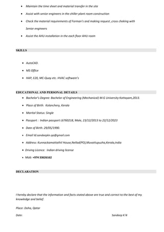 • Maintain the time sheet and material transfer in the site
• Assist with senior engineers in the chiller plant room construction
• Check the material requirements of Forman’s and making request ,cross cheking with
Senior engineers
• Assist the AHU installation in the each floor AHU room
SKILLS
• AutoCAD.
• MS Office
• HAP, E20, MC-Quay etc. HVAC software’s
EDUCATIONAL AND PERSONAL DETAILS
• Bachelor’s Degree: Bachelor of Engineering (Mechanical) M.G University Kottayam,2013.
• Place of Birth: Kolanchery, Kerala
• Marital Status: Single
• Passport : Indian passport L6760218, Male, 23/12/2013 to 22/12/2023
• Date of Birth: 29/05/1990.
• Email Id:sandeepkn.qa@gmail.com
• Address: Kunnackamattathil House,Nellad(PO),Muvattupuzha,Kerala,India
• Driving Licence: Indian driving license
• Mob: +974 33626162
DECLARATION
I hereby declare that the information and facts stated above are true and correct to the best of my
knowledge and belief.
Place: Doha, Qatar
Date: Sandeep K N
 