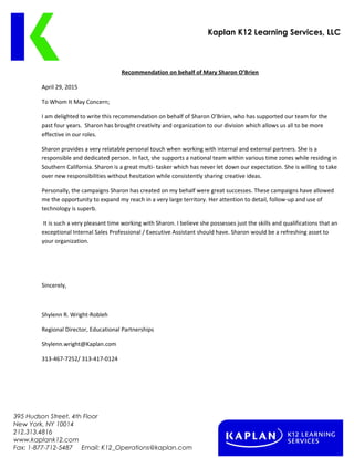 Kaplan K12 Learning Services, LLC
Recommendation on behalf of Mary Sharon OBrien
April 29, 2015
To Whom It May Concern;
I am delighted to write this recommendation on behalf of Sharon OBrien, who has supported our team for the
past four years. Sharon has brought creativity and organization to our division which allows us all to be more
effective in our roles.
Sharon provides a very relatable personal touch when working with internal and external partners. She is a
responsible and dedicated person. In fact, she supports a national team within various time zones while residing in
Southern California. Sharon is a great multi- tasker which has never let down our expectation. She is willing to take
over new responsibilities without hesitation while consistently sharing creative ideas.
Personally, the campaigns Sharon has created on my behalf were great successes. These campaigns have allowed
me the opportunity to expand my reach in a very large territory. Her attention to detail, follow-up and use of
technology is superb.
It is such a very pleasant time working with Sharon. I believe she possesses just the skills and qualifications that an
exceptional Internal Sales Professional / Executive Assistant should have. Sharon would be a refreshing asset to
your organization.
Sincerely,
Shylenn R. Wright-Robleh
Regional Director, Educational Partnerships
Shylenn.wright@Kaplan.com
313-467-7252/ 313-417-0124
395 Hudson Street, 4th Floor
New York, NY 10014
212.313.4816
www.kaplank12.com
Fax: 1-877-712-5487 Email: K12_Operations@kaplan.com
 