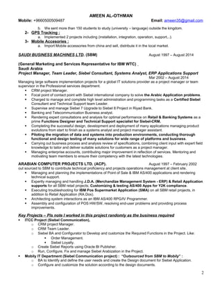 AMEEN AL-OTHMAN
Mobile: +9660500509487 Email: ameen35@gmail.com
b. We sent more than 150 students to study (university – language) outside the kingdom.
2- GPS Tracking :
a. Implemented 2 projects including (installation, integration, operation, support,..).
3- Mobile Accesories :
a. Import Mobile accessories from china and sell, distribute it in the local market.
SAUDI BUSINESS MACHINES LTD. (SBM) August 1997 – August 2014
(General Marketing and Services Representative for IBM WTC)
Saudi Arabia
Project Manager, Team Leader, Siebel Consultant, Systems Analyst, ERP Applications Support
Mar 2002 – August 2014
Managing large software implementation projects for a global IT solutions provider as a project manager or team
supervisor in the Professional services department.
 CRM project Manager.
 Focal point of contact point with Siebel international company to solve the Arabic Application problems.
 Charged to manage and complete high level administration and programming tasks as a Certified Siebel
Consultant and Technical Support team Leader.
 Supervise and manage Siebel 7 Upgrade to Siebel 8 Project in Riyad Bank.
 Banking and Telecommunication Business analyst.
 Rendering expert consultations and analysis for optimal performance on Retail & Banking Systems as a
prime Functions Designer and Technical Support specialist for Siebel-CRM.
 Completing the successful design, development and deployment of many applications managing product
evolutions from start to finish as a systems analyst and project manager assistant.
 Piloting the migration of data and systems into production environments, conducting thorough
functional and design testing of many solutions for wide range of platforms and business.
 Carrying out business process and analysis review of specifications, combining client input with expert field
knowledge to tailor and deliver suitable solutions for customers as a project manager.
 Managing enterprise accounts, contributing major improvement in reflection of services. Mentoring and
motivating team members to ensure their competency with the latest technologies.
ARABIAN COMPUTER PROJECTS LTD. (ACP). August 1997 – February 2002
out sourced to SBM to contribute technical proficiency and projects operations management at client site.
 Managing and planning the implementations of Point of Sale & IBM AS/400 applications and rendering
technical support.
 Expertly managing and handling J.D.A. (Merchandize Management System - ERP) & Retail Application
supports for all SBM retail projects; Customizing & testing AS/400 Apps for Y2K compliance.
 Executing troubleshooting for IBM Pos Supermarket Application (SMA) on all SBM retail projects, in
addition to Retail Application (RA.Dos).
 Architecting system interactions as an IBM AS/400 RPG/IV Programmer.
 Assembly and configuration of POS HW/SW, resolving end-user problems and providing process
improvements.
Key Projects – Pls note I worked in this project randomly as the business required
 ITCC Project (Siebel Communication),
o CRM project Manager.
o CRM Team Leader.
o Siebel BA and Configurator to Develop and customize the Required Functions in the Project. Like:
 Order Management.
 Siebel Loyalty.
o Create Siebel Reports using Oracle BI Publisher.
o Run, Configure, Fix and manage Siebel Arabization in the Project.
 Mobily IT Department (Siebel Communication project) : “Outsourced from SBM to Mobily” :
o BA to Identify and define the user needs and create the Design document for Siebel Application.
o Configure and customize the solution according to the design documents.
2
 