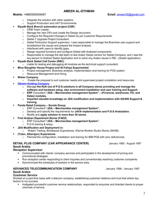 AMEEN AL-OTHMAN
Mobile: +9660500509487 Email: ameen35@gmail.com
o Integrate the solution with other systems.
o Support Production and UAT Environments.
 Riyadh Bank Branch automation project (CSR):
o CRM Team Leader.
o Manage the new CR’s and create the Design document.
o Configure the Required Changes in Siebel as per Customer Requirements.
o Siebel 7 Upgrade Project Consultant.
o Siebel Production Support supervisor, I was responsible to manage the Branches user support and
troubleshoot the issues and prepare the Impact analysis.
o Interfaced with users to identify gaps.
o Design required functions and configure Seibel with Arabized components.
o Responsible to manage the test team to test Arabic Siebel version for Siebel Company, and I was the
key person to Arabize Siebel Application and to solve any Arabic issues in RB – (Siebel application).
 Riyadh Bank Siebel Call Center (RBC).
o Liable for testing and debugging all modules as the technical support consultant.
 Mina Slaughter House Project and Al-Yahiya Supermarket:
o Project management, Business analysis, implementation and training for POS system.
o Resource Management and Hiring.
 Waher Company:
o Create the proposal to suit customer needs and supervised project completion and resources.
 Othaim Holding Company
o Manage the Roll–out of P.O.S solutions in all Company stores providing and manage the
software and hardware setup, also environment installation and user training and Support.
o ERP Consultant “JDA – Merchandise management System”. –(Financial, warehouse, PO, and
Sales) modules.
o Imparted valuable knowledge on JDA modification and implementation with AS/400 Support &
training.
 Panda Retail Company – Savola Group:
o ERP Consultant “JDA – Merchandise management System”.
o Develop and specify the requirements for JAVA implementation and P.O.S Arabization.
o Modify and apply solution in more than 30 stores.
 First Arabian Department Stores (FADZ):
o ERP Consultant “JDA – Merchandise management System”.
o P.O.S training & setup,
 JDA Modification and Deployment in:
o Watani Trading, Bindawood Superstores, Warner Brother Studio Stores (SKAB).
 (Tolan, Albarajon) Superstores:
o Planned the configuration, installation and training for IBM POS with zero deficiencies.
DETAIL PLUS COMPANY (CAR APPEARANCE CENTER) January 1992 - August 1997
Saudi Arabia
Reception Supervisor
 Communicated with clients’ company services and participated in the development of pricing and
promotional strategies.
 Run reception center responding to client inquiries and conventionally resolving customer complaints.
 Synchronized the schedules of workers in the service area.
ADVANCED TELECOMMUNICATION COMPANY January 1996 - January 1997
Saudi Arabia
Customer Service
Worked on a part-time basis with a telecom company, establishing customer relations and trust that where key
factors to my success.
 Instigated successful customer service relationships, responded to enquiries and directed clients to proper
channels of service.
3
 