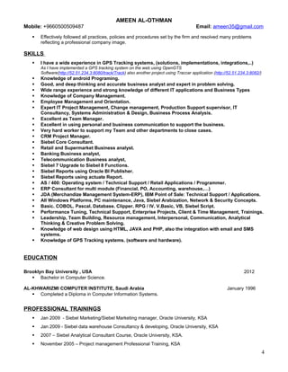 AMEEN AL-OTHMAN
Mobile: +9660500509487 Email: ameen35@gmail.com
 Effectively followed all practices, policies and procedures set by the firm and resolved many problems
reflecting a professional company image.
SKILLS
 I have a wide experience in GPS Tracking systems, (solutions, implementations, integrations,..)
As I have implemented a GPS tracking system on the web using OpenGTS
Software(http://52.51.234.3:8080/track/Track) also another project using Traccar application (http://52.51.234.3:8082/)
 Knowledge of android Programing.
 Good, and deep thinking and accurate business analyst and expert in problem solving.
 Wide range experience and strong knowledge of different IT applications and Business Types
 Knowledge of Company Management.
 Employee Management and Orientation.
 Expert IT Project Management, Change management, Production Support supervisor, IT
Consultancy, Systems Administration & Design, Business Process Analysis.
 Excellent as Team Manager.
 Excellent in using personal and business communication to support the business.
 Very hard worker to support my Team and other departments to close cases.
 CRM Project Manager.
 Siebel Core Consultant.
 Retail and Supermarket Business analyst.
 Banking Business analyst,
 Telecommunication Business analyst,
 Siebel 7 Upgrade to Siebel 8 Functions.
 Siebel Reports using Oracle BI Publisher.
 Siebel Reports using actuate Report.
 AS / 400: Operating system / Technical Support / Retail Applications / Programmer.
 ERP Consultant for multi module (Financial, PO, Accounting, warehouse,…)
 JDA (Merchandize Management System-ERP), IBM Point of Sale: Technical Support / Applications.
 All Windows Platforms, PC maintenance, Java, Siebel Arabization, Network & Security Concepts.
 Basic. COBOL. Pascal. Database. Clipper. RPG / IV. V.Basic, VB, Siebel Script.
 Performance Tuning, Technical Support, Enterprise Projects, Client & Time Management, Trainings.
 Leadership, Team Building, Resource management, Interpersonal, Communication, Analytical
Thinking & Creative Problem Solving.
 Knowledge of web design using HTML, JAVA and PHP, also the integration with email and SMS
systems.
 Knowledge of GPS Tracking systems. (software and hardware).
EDUCATION
Brooklyn Bay University , USA 2012
 Bachelor in Computer Science.
AL-KHWARIZMI COMPUTER INSTITUTE, Saudi Arabia January 1996
 Completed a Diploma in Computer Information Systems.
PROFESSIONAL TRAININGS
 Jan 2009 - Siebel Marketing/Siebel Marketing manager, Oracle University, KSA
 Jan 2009 - Siebel data warehouse Consultancy & developing, Oracle University, KSA
 2007 – Siebel Analytical Consultant Course, Oracle University, KSA.
 November 2005 – Project management Professional Training, KSA
4
 