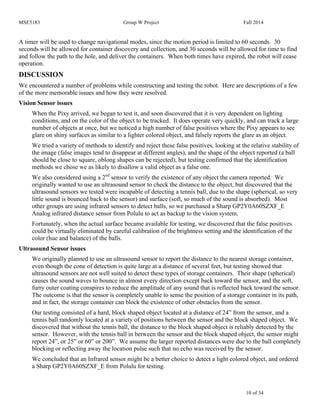 MSE5183 Group W Project Fall 2014
10 of 34
A timer will be used to change navigational modes, since the motion period is limited to 60 seconds. 30
seconds will be allowed for container discovery and collection, and 30 seconds will be allowed for time to find
and follow the path to the hole, and deliver the containers. When both times have expired, the robot will cease
operation.
DISCUSSION
We encountered a number of problems while constructing and testing the robot. Here are descriptions of a few
of the more memorable issues and how they were resolved.
Vision Sensor issues
When the Pixy arrived, we began to test it, and soon discovered that it is very dependent on lighting
conditions, and on the color of the object to be tracked. It does operate very quickly, and can track a large
number of objects at once, but we noticed a high number of false positives where the Pixy appears to see
glare on shiny surfaces as similar to a lighter colored object, and falsely reports the glare as an object.
We tried a variety of methods to identify and reject these false positives, looking at the relative stability of
the image (false images tend to disappear at different angles), and the shape of the object reported (a ball
should be close to square, oblong shapes can be rejected), but testing confirmed that the identification
methods we chose we as likely to disallow a valid object as a false one.
We also considered using a 2nd
sensor to verify the existence of any object the camera reported. We
originally wanted to use an ultrasound sensor to check the distance to the object, but discovered that the
ultrasound sensors we tested were incapable of detecting a tennis ball, due to the shape (spherical, so very
little sound is bounced back to the sensor) and surface (soft, so much of the sound is absorbed). Most
other groups are using infrared sensors to detect balls, so we purchased a Sharp GP2Y0A60SZXF_E
Analog infrared distance sensor from Polulu to act as backup to the vision system.
Fortunately, when the actual surface became available for testing, we discovered that the false positives
could be virtually eliminated by careful calibration of the brightness setting and the identification of the
color (hue and balance) of the balls.
Ultrasound Sensor issues
We originally planned to use an ultrasound sensor to report the distance to the nearest storage container,
even though the cone of detection is quite large at a distance of several feet, but testing showed that
ultrasound sensors are not well suited to detect these types of storage containers. Their shape (spherical)
causes the sound waves to bounce in almost every direction except back toward the sensor, and the soft,
furry outer coating conspires to reduce the amplitude of any sound that is reflected back toward the sensor.
The outcome is that the sensor is completely unable to sense the position of a storage container in its path,
and in fact, the storage container can block the existence of other obstacles from the sensor.
Our testing consisted of a hard, block shaped object located at a distance of 24” from the sensor, and a
tennis ball randomly located at a variety of positions between the sensor and the block shaped object. We
discovered that without the tennis ball, the distance to the block shaped object is reliably detected by the
sensor. However, with the tennis ball in between the sensor and the block shaped object, the sensor might
report 24”, or 25” or 60” or 200”. We assume the larger reported distances were due to the ball completely
blocking or reflecting away the location pulse such that no echo was received by the sensor.
We concluded that an Infrared sensor might be a better choice to detect a light colored object, and ordered
a Sharp GP2Y0A60SZXF_E from Polulu for testing.
 