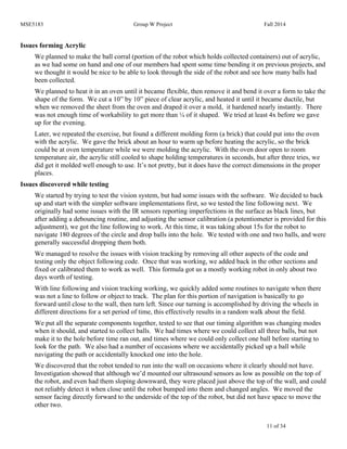 MSE5183 Group W Project Fall 2014
11 of 34
Issues forming Acrylic
We planned to make the ball corral (portion of the robot which holds collected containers) out of acrylic,
as we had some on hand and one of our members had spent some time bending it on previous projects, and
we thought it would be nice to be able to look through the side of the robot and see how many balls had
been collected.
We planned to heat it in an oven until it became flexible, then remove it and bend it over a form to take the
shape of the form. We cut a 10” by 10” piece of clear acrylic, and heated it until it became ductile, but
when we removed the sheet from the oven and draped it over a mold, it hardened nearly instantly. There
was not enough time of workability to get more than ¼ of it shaped. We tried at least 4x before we gave
up for the evening.
Later, we repeated the exercise, but found a different molding form (a brick) that could put into the oven
with the acrylic. We gave the brick about an hour to warm up before heating the acrylic, so the brick
could be at oven temperature while we were molding the acrylic. With the oven door open to room
temperature air, the acrylic still cooled to shape holding temperatures in seconds, but after three tries, we
did get it molded well enough to use. It’s not pretty, but it does have the correct dimensions in the proper
places.
Issues discovered while testing
We started by trying to test the vision system, but had some issues with the software. We decided to back
up and start with the simpler software implementations first, so we tested the line following next. We
originally had some issues with the IR sensors reporting imperfections in the surface as black lines, but
after adding a debouncing routine, and adjusting the sensor calibration (a potentiometer is provided for this
adjustment), we got the line following to work. At this time, it was taking about 15s for the robot to
navigate 180 degrees of the circle and drop balls into the hole. We tested with one and two balls, and were
generally successful dropping them both.
We managed to resolve the issues with vision tracking by removing all other aspects of the code and
testing only the object following code. Once that was working, we added back in the other sections and
fixed or calibrated them to work as well. This formula got us a mostly working robot in only about two
days worth of testing.
With line following and vision tracking working, we quickly added some routines to navigate when there
was not a line to follow or object to track. The plan for this portion of navigation is basically to go
forward until close to the wall, then turn left. Since our turning is accomplished by driving the wheels in
different directions for a set period of time, this effectively results in a random walk about the field.
We put all the separate components together, tested to see that our timing algorithm was changing modes
when it should, and started to collect balls. We had times where we could collect all three balls, but not
make it to the hole before time ran out, and times where we could only collect one ball before starting to
look for the path. We also had a number of occasions where we accidentally picked up a ball while
navigating the path or accidentally knocked one into the hole.
We discovered that the robot tended to run into the wall on occasions where it clearly should not have.
Investigation showed that although we’d mounted our ultrasound sensors as low as possible on the top of
the robot, and even had them sloping downward, they were placed just above the top of the wall, and could
not reliably detect it when close until the robot bumped into them and changed angles. We moved the
sensor facing directly forward to the underside of the top of the robot, but did not have space to move the
other two.
 