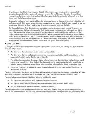 MSE5183 Group W Project Fall 2014
12 of 34
Over time, we found that if we increased the path following speed, it would result in only one ball
dropping through the hole, even though we drove over it. We couldn’t slow the robot down without
risking the ability to get to the hole, and we didn’t have a method of detecting the hole to tell us to slow
down when the balls started dropping.
Eventually, we figured out a way to add another ultrasound sensor to the rear of the robot, behind the ball
collection corral. This sensor would detect the change in surface level as the hole went beneath it, and we
could cause the robot to slowly back up and deposit the remaining balls into the hole.
On the day before the final demonstration, we started to notice some problems with the IR sensors we
were using to detect the line. Occasionally, the left side sensor would not detect a line as it was driven
over. We attempted to adjust the sensor with it’s potentiometer, and found that the useful area of the
potentiometer selection was approximately 1 degree. Any setting other than that 1 degree would always
detect white, or always detect black. If time allowed we’d have replaced the sensor, but with less than 24
hours remaining, there was no chance to do so. We ended up using the sensor we had, and it performed
acceptably for the demonstration, but we should have had spares from the beginning.
CONCLUSIONS
Although we were more worried about the dependability of the vision sensor, we actually had more problems
with our other sensors.
• We discovered that ultrasound sensors cannot see tennis balls.
• We discovered that our wall detection sensors can only reliably detect the wall from a distance as they
are mounted slightly higher than the top of the wall.
• The initial placement of the downward facing infrared sensors on the sides of the ball collection corral
put them far enough away from the hole that they could not be used to detect the hole, which led to us
needing another ultrasound sensor placed at the rear of the robot, pointing down, to detect the hole.
• One of our IR sensors developed problems the day before the demonstration, and we did not have a
replacement available.
We noticed that most other teams had problems with drivetrains (broken gears) and motor controllers. We used
oversized motors and controllers, and drove them at low power and had no drivetrain reliability issues.
We also believe that some other decisions helped to avoid major issues:
• We kept construction simple, with fewer moving parts than most.
• We kept our sensor and electronics power supply separate from the motor power supply.
• We had overall fewer inputs and outputs (sensors and motors).
We did successfully create a robot capable of finding three balls, picking them up, and dropping them into a
hole in less than one minute, but the robot could still use improvements finding the path and avoiding the walls.
 