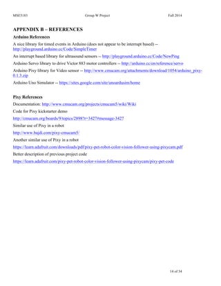 MSE5183 Group W Project Fall 2014
14 of 34
APPENDIX B – REFERENCES
Arduino References
A nice library for timed events in Arduino (does not appear to be interrupt based) --
http://playground.arduino.cc/Code/SimpleTimer
An interrupt based library for ultrasound sensors -- http://playground.arduino.cc/Code/NewPing
Arduino Servo library to drive Victor 883 motor controllers -- http://arduino.cc/en/reference/servo
Arduino Pixy library for Video sensor -- http://www.cmucam.org/attachments/download/1054/arduino_pixy-
0.1.3.zip
Arduino Uno Simulator -- https://sites.google.com/site/unoardusim/home
Pixy References
Documentation: http://www.cmucam.org/projects/cmucam5/wiki/Wiki
Code for Pixy kickstarter demo
http://cmucam.org/boards/9/topics/2898?r=3427#message-3427
Similar use of Pixy in a robot
http://www.bajdi.com/pixy-cmucam5/
Another similar use of Pixy in a robot
https://learn.adafruit.com/downloads/pdf/pixy-pet-robot-color-vision-follower-using-pixycam.pdf
Better description of previous project code
https://learn.adafruit.com/pixy-pet-robot-color-vision-follower-using-pixycam/pixy-pet-code
 