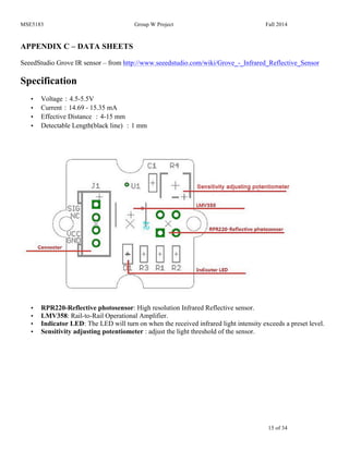 MSE5183 Group W Project Fall 2014
15 of 34
APPENDIX C – DATA SHEETS
SeeedStudio Grove IR sensor – from http://www.seeedstudio.com/wiki/Grove_-_Infrared_Reflective_Sensor
Specification
• Voltage：4.5-5.5V
• Current：14.69 - 15.35 mA
• Effective Distance ：4-15 mm
• Detectable Length(black line) ：1 mm
• RPR220-Reflective photosensor: High resolution Infrared Reflective sensor.
• LMV358: Rail-to-Rail Operational Amplifier.
• Indicator LED: The LED will turn on when the received infrared light intensity exceeds a preset level.
• Sensitivity adjusting potentiometer : adjust the light threshold of the sensor.
 