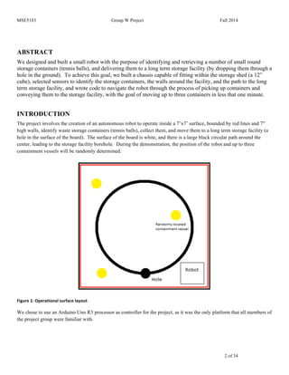 MSE5183 Group W Project Fall 2014
2 of 34
ABSTRACT
We designed and built a small robot with the purpose of identifying and retrieving a number of small round
storage containers (tennis balls), and delivering them to a long term storage facility (by dropping them through a
hole in the ground). To achieve this goal, we built a chassis capable of fitting within the storage shed (a 12”
cube), selected sensors to identify the storage containers, the walls around the facility, and the path to the long
term storage facility, and wrote code to navigate the robot through the process of picking up containers and
conveying them to the storage facility, with the goal of moving up to three containers in less that one minute.
INTRODUCTION
The project involves the creation of an autonomous robot to operate inside a 7’x7’ surface, bounded by red lines and 7”
high walls, identify waste storage containers (tennis balls), collect them, and move them to a long term storage facility (a
hole in the surface of the board). The surface of the board is white, and there is a large black circular path around the
center, leading to the storage facility borehole. During the demonstration, the position of the robot and up to three
containment vessels will be randomly determined.
	
  
Figure	
  1:	
  Operational	
  surface	
  layout	
  
We chose to use an Arduino Uno R3 processor as controller for the project, as it was the only platform that all members of
the project group were familiar with.
 