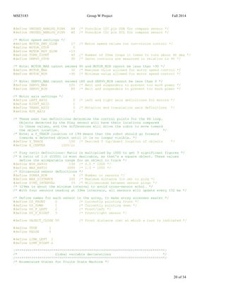 MSE5183 Group W Project Fall 2014
20 of 34
#define UNUSED_ANALOG_PIN4 A4 /* Possible I2C pin SDA for compass sensor */
#define UNUSED_ANALOG_PIN5 A5 /* Possible I2C pin SCL for compass sensor */
/* Motor speed settings */
#define MOTOR_FWD_SLOW 17 /* Motor speed values for non-vision control */
#define MOTOR_STOP 0
#define MOTOR_REV_SLOW -13
#define TURN_COUNT 40 /* Number of 20ms loops it takes to turn about 90 deg */
#define SERVO_STOP 90 /* Servo controls are measured in relation to 90 */
/* Note: MOTOR_MAX cannot exceed 90 and MOTOR_MIN cannot be less than -90 */
#define MOTOR_MAX 30 /* Maximum value allowed for motor speed control */
#define MOTOR_MIN -30 /* Minimum value allowed for motor speed control */
/* Note: SERVO_MAX cannot exceed 180 and SERVO_MIN cannot be less than 0 */
#define SERVO_MAX 105 /* Belt and suspenders to prevent too much power */
#define SERVO_MIN 80 /* Belt and suspenders to prevent too much power */
/* Motor axis settings */
#define LEFT_AXIS 0 /* Left and right axis definitions for motors */
#define RIGHT_AXIS 1
#define TRANS_AXIS 0 /* Rotation and translation axis definitions */
#define ROT_AXIS 1
/* These next two definitions determine the control points for the PD loop.
Objects detected by the Pixy sensor will have their locations compared
to these values, and the differences will drive the robot to move toward
the object location. */
/* Note: a Y_TRACK location of 199 means that the robot should go forward
towards a detected object until it is no longer visible. */
#define Y_TRACK 100 /* Desired Y (up/down) location of objects */
#define X_CENTER (320/2)
/* Pixy ratio definitions: Ratio is multiplied by 1000 to get 3 significant figures */
/* A ratio of 1.0 (1000) is most desirable, as that's a square object. These values
define the accepatable range for an object to track */
#define MIN_RATIO 100 /* 0.5 * 1000 */
#define MAX_RATIO 3000 /* 1.5 * 1000 */
/* Ultrasound sensor definitions */
#define SONAR_NUM 4 /* Number or sensors */
#define MAX_DISTANCE 200 /* Maximum distance (in cm) to ping */
#define PING_INTERVAL 33 /* Milliseconds between sensor pings */
/* (29ms is about the minimum interval to avoid cross-sensor echo). */
/* With four sensors reading at 33ms intervals, all sensors will update every 132 ms */
/* Define names for each sensor in the array, to make array accesses easier */
#define US_FRONT 0 /* Currently pointing front */
#define US_DOWN 1 /* Currently pointing down */
#define US_F_LEFT 2 /* Front/left */
#define US_F_RIGHT 3 /* Front/right sensor */
#define OBJECT_CLOSE 50 /* Front distance (cm) at which a turn is indicated */
#define TRUE 1
#define FALSE 0
#define LINE_LEFT 1
#define LINE_RIGHT 2
/***************************************************************************/
/* Global variable declarations */
/***************************************************************************/
/* Enumerated States for Finite State Machine */
 