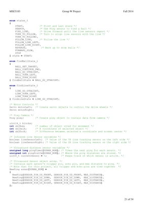 MSE5183 Group W Project Fall 2014
21 of 34
enum states_t
{
START, /* First and Last state */
SEARCH, /* Use Pixy sensor to find a ball */
FIND_LINE, /* Drive forward until the line sensors report */
TURN_TO_FOLLOW, /* Turn to align line sensors with the line */
TURN_TO_FOLLOW2,
FOLLOW_LINE, /* Follow the line */
FOLLOW_LINE_LEFT,
FOLLOW_LINE_RIGHT,
REVERSE, /* Back up to drop balls */
FORWARD_SLOW,
STOP
} state = START;
enum findBallState_t
{
BALL_GET_TARGET,
BALL_CONTINUE_FWD,
BALL_GO_STRAIGHT,
BALL_TURN_LEFT,
BALL_TURN_RIGHT
} findBallState = BALL_GO_STRAIGHT;
enum findLineState_t
{
LINE_GO_STRAIGHT,
LINE_TURN_LEFT,
LINE_TURN_RIGHT
} findLineState = LINE_GO_STRAIGHT;
/* Motor Controls */
Servo motorLeft; /* Create servo objects to control the drive wheels */
Servo motorRight;
/* Pixy Camera */
Pixy pixy; /* Create pixy object to contain data from camera */
uint16_t blocks;
int objNum; /* number of object voted for movement */
int objSelX; /* X coordinate of selected object */
int objErrX; /* Difference between selected x coordinate and screen center */
/* Infrared Line Sensor variables */
boolean lineSensorLeft; /* Value of the IR line tracking sensor on the left side */
boolean lineSensorRight; /* Value of the IR line tracking sensor on the right side */
/* Ultrasound distance sensor variables */
unsigned long pingTimer[SONAR_NUM]; /* Times the next ping for each sensor. */
unsigned int pingDistCm[SONAR_NUM]; /* Where the ping distances are stored. */
uint8_t currentSensor = 0; /* Keeps track of which sensor is active. */
/* Ultrasound Sensor object array. */
/* Contains each sensor's trigger pin, echo pin, and max distance to ping. */
/* Note that for this project, all trigger and echo pins are tied together */
NewPing sonar[SONAR_NUM] =
{
NewPing(SENSOR_PIN_US_FRONT, SENSOR_PIN_US_FRONT, MAX_DISTANCE),
NewPing(SENSOR_PIN_US_DOWN, SENSOR_PIN_US_DOWN, MAX_DISTANCE),
NewPing(SENSOR_PIN_US_LEFT, SENSOR_PIN_US_LEFT, MAX_DISTANCE),
NewPing(SENSOR_PIN_US_RIGHT, SENSOR_PIN_US_RIGHT, MAX_DISTANCE)
};
 