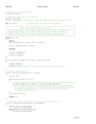 MSE5183 Group W Project Fall 2014
22 of 34
/* Takes care of timed events */
SimpleTimer timer;
/* Separates first loop from others */
boolean firstTime;
boolean newBlocks; /* TRUE when new data has been received from Pixy camera */
int turnCount; /* Counts number of loops while turning */
/********************************************************************************/
/* Video tracking Motor control routines */
/* borrowed from http://www.cmucam.org/boards/9/topics/2898?r=3372#message-3372 */
/* Changes were made to the original code -- mainly, integer sizes were */
/* reduced where possible, to reduce calculation times. Also, saturation */
/* testing was moved to after axis remapping to avoid mapping issues. */
/********************************************************************************/
class MotorLoop
{
public:
MotorLoop(uint16_t pgain, uint16_t dgain);
int32_t update(int32_t error);
private:
int32_t m_prevError;
uint16_t m_pgain;
uint16_t m_dgain;
};
MotorLoop::MotorLoop(uint16_t pgain, uint16_t dgain)
{
m_pgain = pgain;
m_dgain = dgain;
m_prevError = 0x80000000; /* to indicate that it's never been set */
}
/* control loop update! */
int32_t MotorLoop::update(int32_t error)
{
int32_t vel;
if (m_prevError!=0x80000000)
{
/* calculate proportional-derivative values based on error from desired */
vel = (error*m_pgain + (error - m_prevError)*m_dgain)/1000;
/* Note: Original code from cmucam.org had the saturation clipping here,
but simulations showed that clipping before axis remapping could have
unintended consequences, so it was moved to after the remapping.
D. Bowden 2014-12-03 */
}
m_prevError = error;
return vel;
}
/* Clip motor control values if PD values go into saturation */
int32_t clipMotorControls(int32_t driveValue)
{
if (driveValue > MOTOR_MAX)
driveValue = MOTOR_MAX;
else if (driveValue < MOTOR_MIN)
driveValue = MOTOR_MIN;
 