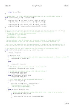 MSE5183 Group W Project Fall 2014
23 of 34
return driveValue;
}
/* ReMap axes! go from translational/rotational to left/right wheel space */
void axisMap(int32_t in[], int32_t out[])
{
out[LEFT_AXIS] = (in[TRANS_AXIS] - in[ROT_AXIS])/2;
out[LEFT_AXIS] = clipMotorControls(out[LEFT_AXIS]);
out[RIGHT_AXIS] = (in[TRANS_AXIS] + in[ROT_AXIS])/2;
out[RIGHT_AXIS] = clipMotorControls(out[RIGHT_AXIS]);
}
/*******************************************************************************/
/* NOTE: Victor 883 controllers are designed to mimic servo motors */
/* Using the Servo object to control them:
0 degrees = full reverse
90 degrees = stop
180 degrees = full forward
Values between 0 and 90 degrees are reverse, slowing as they approach 90
Values between 90 and 180 are forward, speeding up as they approach 180
Note that the direction for increasing speed is negative for reverse motion. */
/*******************************************************************************/
/* Set Motor Voltage, with compensation for drivetrain nonconformities */
void setMotorVoltage(uint8_t motor, int8_t S_speed)
{
int16_t tempSpeed;
if (S_speed < 0)
{ /* Reduce reverse values to make them approximately equal to forward values */
tempSpeed = (S_speed*3)/4;
}
else
{
tempSpeed = S_speed;
}
/* Add 90 to speed value to make it a servo value */
tempSpeed = tempSpeed + SERVO_STOP;
/* Check for saturation again, belt and suspenders */
if (tempSpeed > SERVO_MAX)
tempSpeed = SERVO_MAX;
else if (tempSpeed < SERVO_MIN)
tempSpeed = SERVO_MIN;
/* Only send speed values to predefined motors */
if (motor == LEFT_AXIS)
{
motorLeft.write((uint8_t(tempSpeed)));
//Serial.print("Motor Left = ");
//Serial.print(tempSpeed);
}
else if (motor == RIGHT_AXIS)
{
/* Right side is slightly weaker than left side. Bump it up a little */
if (tempSpeed > SERVO_STOP)
{
motorRight.write((uint8_t(tempSpeed+3)));
}
 