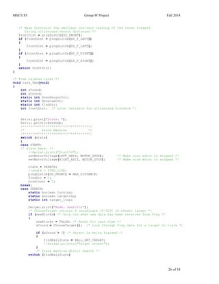 MSE5183 Group W Project Fall 2014
26 of 34
/* Make frontDist the smallest non-zero reading of the three forward
facing ultrasound sensor distances */
frontDist = pingDistCm[US_FRONT];
if (frontDist > pingDistCm[US_F_LEFT])
{
frontDist = pingDistCm[US_F_LEFT];
}
if (frontDist > pingDistCm[US_F_RIGHT])
{
frontDist = pingDistCm[US_F_RIGHT];
}
return frontDist;
}
/* Time related tasks */
void task_5ms(void)
{
int xCoord;
int yCoord;
static int DownSensorCnt;
static int ReverseCnt;
static int FindDir;
int frontDist; /* Local variable for ultrasound Distance */
Serial.print("State: ");
Serial.println(state);
/***********************************/
/* State Machine */
/***********************************/
switch (state)
{
case START:
/* Start here. */
//Serial.print("Startn");
setMotorVoltage(LEFT_AXIS, MOTOR_STOP); /* Make sure motor is stopped */
setMotorVoltage(RIGHT_AXIS, MOTOR_STOP); /* Make sure motor is stopped */
state = SEARCH;
//state = FIND_LINE;
pingDistCm[US_FRONT] = MAX_DISTANCE;
FindDir = 0;
turnCount = 0;
break;
case SEARCH:
static boolean turning;
static boolean targeting;
static int target_loop;
Serial.print("Mode: Searchn");
/* ChooseTarget returns X coordinate (0-319) of chosen target */
if (newBlocks) /* Only run when new data has been received from Pixy */
{
newBlocks = FALSE; /* Reset for next time */
xCoord = ChooseTarget(); /* Look through Pixy data for a target to track */
if (xCoord > 0) /* Object is being tracked */
{
findBallState = BALL_GET_TARGET;
//Serial.println("Target chosen");
}
/* State machine within Search */
switch (findBallState)
 