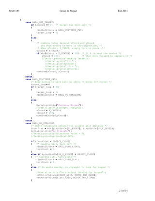 MSE5183 Group W Project Fall 2014
27 of 34
{
case BALL_GET_TARGET:
if (xCoord <= 0) /* Target has been lost */
{
findBallState = BALL_CONTINUE_FWD;
target_loop = 0;
}
else
{
/* combine takes desired xCoord and yCoord
and sets motors to move in that direction. */
/* When yCoord = Y_TRACK, simply turn in place. */
yCoord = Y_TRACK;
if(abs(xCoord - X_CENTER) < 20) /* If X is near the center */
yCoord = 170; /* then move forward to capture it */
//Serial.println("Seeking Target");
//Serial.print("Y = ");
//Serial.print(yCoord);
//Serial.print("; X = ");
//Serial.println(xCoord);
combine(xCoord, yCoord);
}
break;
case BALL_CONTINUE_FWD:
/* Keep moving to pick ball up after it moves off screen */
target_loop++;
if (target_loop > 80)
{
target_loop = 0;
findBallState = BALL_GO_STRAIGHT;
}
else
{
Serial.println("Continue Moving");
//Serial.println(target_loop,DEC);
xCoord = X_CENTER;
yCoord = 170;
combine(xCoord,yCoord);
}
break;
case BALL_GO_STRAIGHT:
/* Check ultrasound sensors for closest wall distance */
frontDist = min(pingDistCm[US_FRONT], pingDistCm[US_F_LEFT]);
Serial.println("Go Straight");
//Serial.println("Ultrasound Front = ");
//Serial.println(frontDist,DEC);
if (frontDist < OBJECT_CLOSE)
{ /* nearing wall, turn left */
findBallState = BALL_TURN_RIGHT;
turnCount = 0;
}
else if (pingDistCm[US_F_RIGHT] < OBJECT_CLOSE)
{ /* nearing wall, turn right */
findBallState = BALL_TURN_LEFT;
turnCount = 0;
}
else /* No walls nearby, go straight to look for target */
{
//Serial.println("Go straight looking for target");
setMotorVoltage(RIGHT_AXIS, MOTOR_FWD_SLOW);
setMotorVoltage(LEFT_AXIS, MOTOR_FWD_SLOW);
}
 