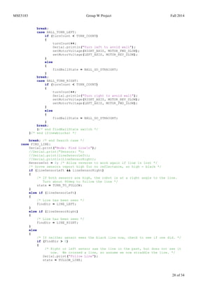 MSE5183 Group W Project Fall 2014
28 of 34
break;
case BALL_TURN_LEFT:
if (turnCount < TURN_COUNT)
{
turnCount++;
Serial.println("Turn left to avoid wall");
setMotorVoltage(RIGHT_AXIS, MOTOR_FWD_SLOW);
setMotorVoltage(LEFT_AXIS, MOTOR_REV_SLOW);
}
else
{
findBallState = BALL_GO_STRAIGHT;
}
break;
case BALL_TURN_RIGHT:
if (turnCount < TURN_COUNT)
{
turnCount++;
Serial.println("Turn right to avoid wall");
setMotorVoltage(RIGHT_AXIS, MOTOR_REV_SLOW);
setMotorVoltage(LEFT_AXIS, MOTOR_FWD_SLOW);
}
else
{
findBallState = BALL_GO_STRAIGHT;
}
break;
}/* end findBallState switch */
}/* end if(newblocks) */
break; /* end Search case */
case FIND_LINE:
Serial.print("Mode: Find Linen");
//Serial.print("Sensors: ");
//Serial.print(lineSensorLeft);
//Serial.println(lineSensorRight);
ReverseCnt = 0; /* Allow reverse to work again if line is lost */
/* Grove sensors report high for no reflectance, so high = black */
if (lineSensorLeft && lineSensorRight)
{
/* If both sensors are high, the robot is at a right angle to the line.
Turn about 90deg to follow the line */
state = TURN_TO_FOLLOW;
}
else if (lineSensorLeft)
{
/* Line has been seen */
FindDir = LINE_LEFT;
}
else if (lineSensorRight)
{
/* Line has been seen */
FindDir = LINE_RIGHT;
}
else
{
/* If neither sensor sees the black line now, check to see if one did. */
if (FindDir > 0)
{
/* Right or left sensor saw the line in the past, but does not see it
now. We crossed a line, so assume we now straddle the line. */
Serial.print("Follow Line");
state = FOLLOW_LINE;
 