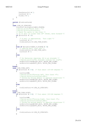 MSE5183 Group W Project Fall 2014
29 of 34
DownSensorCnt = 0;
turnCount = 0;
FindDir = 0;
}
}
switch (findLineState)
{
case LINE_GO_STRAIGHT:
frontDist = pingDistCm[US_FRONT];
//Serial.print("Front Dist = ");
//Serial.println(frontDist);
/* Check for walls in the front */
/* If no wall is closer than 20" (50cm), move forward */
if (frontDist < 30)
{
/* A wall is approaching. Turn right */
turnCount = 0;
findLineState = LINE_TURN_RIGHT;
}
else if (pingDistCm[US_F_RIGHT] < 30)
{ /* nearing wall, turn left */
findLineState = LINE_TURN_LEFT;
turnCount = 0;
}
else
{
/* No Obstacles reported, OK to go straight */
//Serial.println("Go straight looking for line");
setMotorVoltage(RIGHT_AXIS, MOTOR_FWD_SLOW);
setMotorVoltage(LEFT_AXIS, MOTOR_FWD_SLOW);
}
break;
case LINE_TURN_LEFT:
if (turnCount < 260) /* Turn about 135-180 degrees */
{
turnCount++;
//Serial.print("Turning Left. Turn Count =");
//Serial.println(turnCount,DEC);
/* Rotate by moving wheels in opposite directions */
setMotorVoltage(RIGHT_AXIS, MOTOR_FWD_SLOW);
setMotorVoltage(LEFT_AXIS, MOTOR_REV_SLOW);
}
else
{
findLineState = LINE_GO_STRAIGHT;
}
break;
case LINE_TURN_RIGHT:
if (turnCount < 260) /* Turn about 135-180 degrees */
{
turnCount++;
//Serial.print("Turning Right. Turn Count =");
//Serial.println(turnCount,DEC);
/* Rotate by moving wheels in opposite directions */
setMotorVoltage(RIGHT_AXIS, MOTOR_REV_SLOW);
setMotorVoltage(LEFT_AXIS, MOTOR_FWD_SLOW);
}
else
{
findLineState = LINE_GO_STRAIGHT;
}
 
