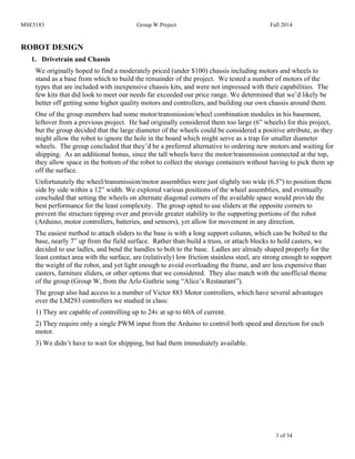 MSE5183 Group W Project Fall 2014
3 of 34
ROBOT DESIGN
1. Drivetrain and Chassis
We originally hoped to find a moderately priced (under $100) chassis including motors and wheels to
stand as a base from which to build the remainder of the project. We tested a number of motors of the
types that are included with inexpensive chassis kits, and were not impressed with their capabilities. The
few kits that did look to meet our needs far exceeded our price range. We determined that we’d likely be
better off getting some higher quality motors and controllers, and building our own chassis around them.
One of the group members had some motor/transmission/wheel combination modules in his basement,
leftover from a previous project. He had originally considered them too large (6” wheels) for this project,
but the group decided that the large diameter of the wheels could be considered a positive attribute, as they
might allow the robot to ignore the hole in the board which might serve as a trap for smaller diameter
wheels. The group concluded that they’d be a preferred alternative to ordering new motors and waiting for
shipping. As an additional bonus, since the tall wheels have the motor/transmission connected at the top,
they allow space in the bottom of the robot to collect the storage containers without having to pick them up
off the surface.
Unfortunately the wheel/transmission/motor assemblies were just slightly too wide (6.5”) to position them
side by side within a 12” width. We explored various positions of the wheel assemblies, and eventually
concluded that setting the wheels on alternate diagonal corners of the available space would provide the
best performance for the least complexity. The group opted to use sliders at the opposite corners to
prevent the structure tipping over and provide greater stability to the supporting portions of the robot
(Arduino, motor controllers, batteries, and sensors), yet allow for movement in any direction.
The easiest method to attach sliders to the base is with a long support column, which can be bolted to the
base, nearly 7” up from the field surface. Rather than build a truss, or attach blocks to hold casters, we
decided to use ladles, and bend the handles to bolt to the base. Ladles are already shaped properly for the
least contact area with the surface, are (relatively) low friction stainless steel, are strong enough to support
the weight of the robot, and yet light enough to avoid overloading the frame, and are less expensive than
casters, furniture sliders, or other options that we considered. They also match with the unofficial theme
of the group (Group W, from the Arlo Guthrie song “Alice’s Restaurant”).
The group also had access to a number of Victor 883 Motor controllers, which have several advantages
over the LM293 controllers we studied in class:
1) They are capable of controlling up to 24v at up to 60A of current.
2) They require only a single PWM input from the Arduino to control both speed and direction for each
motor.
3) We didn’t have to wait for shipping, but had them immediately available.
 