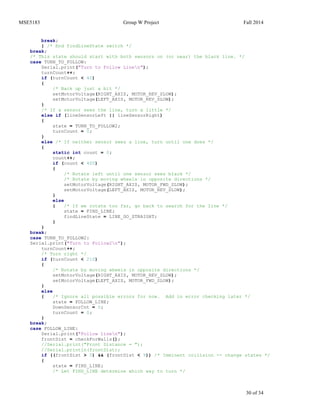 MSE5183 Group W Project Fall 2014
30 of 34
break;
} /* End findLineState switch */
break;
/* This state should start with both sensors on (or near) the black line. */
case TURN_TO_FOLLOW:
Serial.print("Turn to Follow Linen");
turnCount++;
if (turnCount < 40)
{
/* Back up just a bit */
setMotorVoltage(RIGHT_AXIS, MOTOR_REV_SLOW);
setMotorVoltage(LEFT_AXIS, MOTOR_REV_SLOW);
}
/* If a sensor sees the line, turn a little */
else if (lineSensorLeft || lineSensorRight)
{
state = TURN_TO_FOLLOW2;
turnCount = 0;
}
else /* If neither sensor sees a line, turn until one does */
{
static int count = 0;
count++;
if (count < 400)
{
/* Rotate left until one sensor sees black */
/* Rotate by moving wheels in opposite directions */
setMotorVoltage(RIGHT_AXIS, MOTOR_FWD_SLOW);
setMotorVoltage(LEFT_AXIS, MOTOR_REV_SLOW);
}
else
{ /* If we rotate too far, go back to search for the line */
state = FIND_LINE;
findLineState = LINE_GO_STRAIGHT;
}
}
break;
case TURN_TO_FOLLOW2:
Serial.print("Turn to Follow2n");
turnCount++;
/* Turn right */
if (turnCount < 210)
{
/* Rotate by moving wheels in opposite directions */
setMotorVoltage(RIGHT_AXIS, MOTOR_REV_SLOW);
setMotorVoltage(LEFT_AXIS, MOTOR_FWD_SLOW);
}
else
{ /* Ignore all possible errors for now. Add in error checking later */
state = FOLLOW_LINE;
DownSensorCnt = 0;
turnCount = 0;
}
break;
case FOLLOW_LINE:
Serial.print("Follow linen");
frontDist = checkForWalls();
//Serial.print("Front Distance = ");
//Serial.println(frontDist);
if ((frontDist > 0) && (frontDist < 9)) /* Imminent collision -- change states */
{
state = FIND_LINE;
/* Let FIND_LINE determine which way to turn */
 