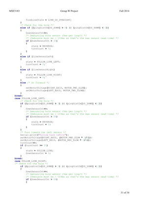 MSE5183 Group W Project Fall 2014
31 of 34
findLineState = LINE_GO_STRAIGHT;
}
/* Check for the hole */
else if ((pingDistCm[US_DOWN] > 4) || (pingDistCm[US_DOWN] < 2))
{
DownSensorCnt++;
/* Debouncing hole sensor (5ms per loop!) */
/* (Debounce must be > 133ms as that's the max sensor read time) */
if (DownSensorCnt > 30)
{
state = REVERSE;
turnCount = 0;
}
}
else if (lineSensorLeft)
{
state = FOLLOW_LINE_LEFT;
turnCount = 0;
}
else if (lineSensorRight)
{
state = FOLLOW_LINE_RIGHT;
turnCount = 0;
}
else /* Go forward */
{
setMotorVoltage(RIGHT_AXIS, MOTOR_FWD_SLOW);
setMotorVoltage(LEFT_AXIS, MOTOR_FWD_SLOW);
}
break;
case FOLLOW_LINE_LEFT:
/* Check for the hole */
if ((pingDistCm[US_DOWN] > 3) || (pingDistCm[US_DOWN] < 2))
{
DownSensorCnt++;
/* Debouncing hole sensor (5ms per loop!) */
/* (Debounce must be > 133ms as that's the max sensor read time) */
if (DownSensorCnt > 30)
{
state = REVERSE;
turnCount = 0;
}
}
/* Turn toward the left sensor */
Serial.print("Follow turn leftn");
setMotorVoltage(RIGHT_AXIS, (MOTOR_FWD_SLOW * 3/4));
setMotorVoltage(LEFT_AXIS, (MOTOR_REV_SLOW * 3/4));
turnCount++;
if (turnCount >= 55)
{
state = FOLLOW_LINE;
DownSensorCnt = 0;
}
break;
case FOLLOW_LINE_RIGHT:
/* Check for the hole */
if ((pingDistCm[US_DOWN] > 3) || (pingDistCm[US_DOWN] < 2))
{
DownSensorCnt++;
/* Debouncing hole sensor (5ms per loop!) */
/* (Debounce must be > 133ms as that's the max sensor read time) */
if (DownSensorCnt > 28)
{
 