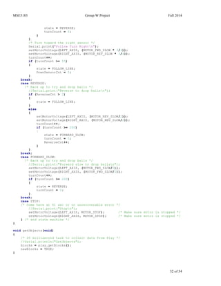 MSE5183 Group W Project Fall 2014
32 of 34
state = REVERSE;
turnCount = 0;
}
}
/* Turn toward the right sensor */
Serial.print("Follow Turn Rightn");
setMotorVoltage(LEFT_AXIS, (MOTOR_FWD_SLOW * 3/4));
setMotorVoltage(RIGHT_AXIS, (MOTOR_REV_SLOW * 3/4));
turnCount++;
if (turnCount >= 55)
{
state = FOLLOW_LINE;
DownSensorCnt = 0;
}
break;
case REVERSE:
/* Back up to try and drop balls */
//Serial.print("Reverse to drop ballsn");
if (ReverseCnt > 2)
{
state = FOLLOW_LINE;
}
else
{
setMotorVoltage(LEFT_AXIS, (MOTOR_REV_SLOW/2));
setMotorVoltage(RIGHT_AXIS, (MOTOR_REV_SLOW/2));
turnCount++;
if (turnCount >= 200)
{
state = FORWARD_SLOW;
turnCount = 0;
ReverseCnt++;
}
}
break;
case FORWARD_SLOW:
/* Back up to try and drop balls */
//Serial.print("Forward slow to drop ballsn");
setMotorVoltage(LEFT_AXIS, (MOTOR_FWD_SLOW/2));
setMotorVoltage(RIGHT_AXIS, (MOTOR_FWD_SLOW/2));
turnCount++;
if (turnCount >= 200)
{
state = REVERSE;
turnCount = 0;
}
break;
case STOP:
/* Come here at 61 sec or on unrecoverable error */
//Serial.print("Stopn");
setMotorVoltage(LEFT_AXIS, MOTOR_STOP); /* Make sure motor is stopped */
setMotorVoltage(RIGHT_AXIS, MOTOR_STOP); /* Make sure motor is stopped */
} /* end state machine */
}
void getObjects(void)
{
/* 20 millisecond task to collect data from Pixy */
//Serial.println("GetObjects");
blocks = pixy.getBlocks();
newBlocks = TRUE;
}
 