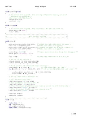 MSE5183 Group W Project Fall 2014
33 of 34
void findPath(void)
{
/* 30 seconds have elapsed. Stop seeking containment vessels, and start
searching for borehole. */
//Serial.println("FindPath");
state = FIND_LINE;
turnCount = 0;
}
void done(void)
{
/* 61 seconds have elapsed. Stop all motion. The task is ended. */
Serial.println("Done");
state = STOP;
}
/***************************************************************************/
/* Main control routines */
/***************************************************************************/
void setup()
{
motorLeft.attach(MOTOR_PIN_LEFT); /* Attach the left drive motor to servo */
motorLeft.write(SERVO_STOP); /* Make sure motor is stopped */
motorRight.attach(MOTOR_PIN_RIGHT);/* Attachs the right drive motor to servo */
motorRight.write(SERVO_STOP); /* Make sure motor is stopped */
Serial.begin(115200); /* Faster speed means less delay when debugging */
Serial.print("Starting...n");
pixy.init(); /* Start SPI communication with Pixy */
/* Set up I/O for sensors */
pinMode(SENSOR_PIN_LINE_RIGHT,INPUT);
pinMode(SENSOR_PIN_LINE_LEFT,INPUT);
/* Start rotation of Ultrasound sensor readings */
pingTimer[0] = millis() + 75; /* First ping starts at 75ms */
for (uint8_t i = 1; i < SONAR_NUM; i++) /* Set the starting time for each sensor. */
{
pingTimer[i] = pingTimer[i - 1] + PING_INTERVAL;
pingDistCm[i] = MAX_DISTANCE;
}
/* Set up timer related functions */
/* Call 5ms task every 5ms */
timer.setInterval(5, task_5ms);
/* Call getObjects task every 20ms */
timer.setInterval(20, getObjects);
/* After 30 seconds (30,000 ms) have elapsed, search for path to borehole */
timer.setTimeout(30000L, findPath);
/* After 61 seconds (61,000 ms) have elapsed, stop */
timer.setTimeout(61000L, done);
firstTime = TRUE;
newBlocks = FALSE;
}
/*************************************************/
void loop()
{
static int i = 0;
int tempSensorLeft;
int tempSensorRight;
static int oldTempSensorLeft;
 