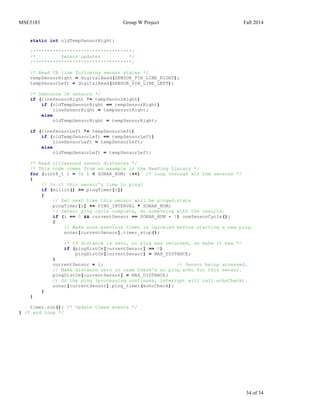 MSE5183 Group W Project Fall 2014
34 of 34
static int oldTempSensorRight;
/***********************************/
/* Sensor updates */
/***********************************/
/* Read IR line following sensor states */
tempSensorRight = digitalRead(SENSOR_PIN_LINE_RIGHT);
tempSensorLeft = digitalRead(SENSOR_PIN_LINE_LEFT);
/* Debounce IR sensors */
if (lineSensorRight != tempSensorRight)
if (oldTempSensorRight == tempSensorRight)
lineSensorRight = tempSensorRight;
else
oldTempSensorRight = tempSensorRight;
if (lineSensorLeft != tempSensorLeft)
if (oldTempSensorLeft == tempSensorLeft)
lineSensorLeft = tempSensorLeft;
else
oldTempSensorLeft = tempSensorLeft;
/* Read ultrasound sensor distances */
/* This code comes from an example in the NewPing Library */
for (uint8_t i = 0; i < SONAR_NUM; i++) /* Loop through all the sensors */
{
// Is it this sensor's time to ping?
if (millis() >= pingTimer[i])
{
// Set next time this sensor will be pinged.state
pingTimer[i] += PING_INTERVAL * SONAR_NUM;
// Sensor ping cycle complete, do something with the results.
if (i == 0 && currentSensor == SONAR_NUM - 1) oneSensorCycle();
{
// Make sure previous timer is canceled before starting a new ping.
sonar[currentSensor].timer_stop();
/* If distance is zero, no ping was returned, so make it max */
if (pingDistCm[currentSensor] == 0)
pingDistCm[currentSensor] = MAX_DISTANCE;
}
currentSensor = i; // Sensor being accessed.
// Make distance zero in case there's no ping echo for this sensor.
pingDistCm[currentSensor] = MAX_DISTANCE;
// Do the ping (processing continues, interrupt will call echoCheck).
sonar[currentSensor].ping_timer(echoCheck);
}
}
timer.run(); /* Update timed events */
} /* end loop */
 