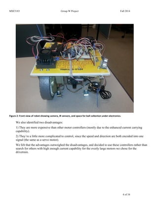 MSE5183 Group W Project Fall 2014
4 of 34
Figure	
  2:	
  Front	
  view	
  of	
  robot	
  showing	
  camera,	
  IR	
  sensors,	
  and	
  space	
  for	
  ball	
  collection	
  under	
  electronics.	
  
We also identified two disadvantages:
1) They are more expensive than other motor controllers (mostly due to the enhanced current carrying
capability).
2) They’re a little more complicated to control, since the speed and direction are both encoded into one
signal (the same as a servo motor).
We felt that the advantages outweighed the disadvantages, and decided to use these controllers rather than
search for others with high enough current capability for the overly large motors we chose for the
drivetrain.
 
