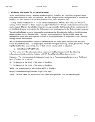 MSE5183 Group W Project Fall 2014
5 of 34
2. Gathering information for navigation (sensors)
As the location of the storage containers was not originally described, we looked into the possibility of
using a vision system to locate the containers. We were intrigued by the latest generation of the cmucam,
the Pixy, and were impressed by the demonstration video, so we purchased one.
The Pixy camera board consists of a video camera connected to a 200MHz dual-core ARM processor,
running custom firmware to detect objects and report their locations through serial communications or an
analog output. The fact that all of the image processing is done by the Pixy and only the location and size
of the objects detected is reported to the Arduino processor was important to the decision to purchase one.
We originally planned to use an ultrasound sensor to detect the distance to the balls, as the vision sensor
doesn’t directly report a distance value. However, we soon discovered that due to their shape and
composition, tennis balls are completely invisible to ultrasound sensors, so we decided to use a distance
sensing infrared sensor instead.
We also planned to use infrared sensors to detect the black line on the white surface so that we could
follow the path to the hole. The original plan was to have two path following sensors, placed close enough
together that the hole would be reported by both sensors sensing a lack of reflection.
a. Vision Sensor (Pixy) Details
The Pixy sensor provides information about objects detected by the camera with the following
information, which is sent to the Arduino with SPI (Serial Peripheral Interface) protocol:
Signature – The color signature of the detected object (up to 7 signatures can be set, so up to 7 different
types of objects can be tracked).
X – The location on the X axis of the center of the object.
Y – The location on the Y axis of the center of the object.
Width – the measurement (in pixels) of the width of the object.
Height –measurement in pixels of the height of the object.
Angle – for color codes, the angle at which the codes are aligned (not valid for normal objects).
 