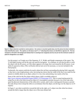 MSE5183 Group W Project Fall 2014
6 of 34
Figure	
  3:	
  Object	
  detection	
  overlaid	
  on	
  camera	
  picture.	
  	
  Our	
  camera	
  is	
  mounted	
  upside	
  down,	
  but	
  this	
  picture	
  has	
  been	
  rotated	
  to	
  
make	
  identification	
  easier.	
  	
  The	
  captions	
  on	
  the	
  boxes	
  read	
  “S	
  =	
  1”	
  indicating	
  those	
  boxes	
  are	
  identified	
  as	
  signature	
  #1.	
  	
  The	
  two	
  
red	
  pixels	
  on	
  the	
  ball	
  in	
  the	
  background	
  indicate	
  that	
  it	
  is	
  starting	
  to	
  be	
  recognized,	
  but	
  has	
  not	
  yet	
  met	
  the	
  minimum	
  number	
  of	
  
pixels	
  for	
  designation	
  as	
  an	
  object.	
  
For this project, we’ll make use of the Signature, X, Y, Width, and Height components of the report. The
Y (left/right) location will be the only one used for navigation. As a backup, we will also be able to verify
the object with the IR sensor, so if the object appears to be large, but is not sensed by the IR sensor, it can
safely be ignored as false. (This verification did not turn out to be necessary, so was not included in the
final project).
Technically, the camera could also be used to detect the red lines surrounding the playing field, especially
as they have a nice bright primary color, but testing has shown that the width of the line is too small for the
camera to reliably detect as an object, unless it is very close and pointing very nearly at the line.
Some of the code for the Pixy demo which chases a ball is available online at:
http://www.cmucam.org/boards/9/topics/2898?r=3372#message-3372 This is a good starting point for
using Pixy to drive the robot toward an object (it’s incomplete as posted, because a lot of the code relies
upon the physical characteristics of the robots drive system, and is only a starting point because as posted
the code always tries to keep the robot at a set distance from the object, not driving over the object as we’ll
require).
In Figure 3, our robot would drive toward the ball on the right, as it’s object size (the white box drawn
around the ball) is larger than the object size of the more distant ball.
 
