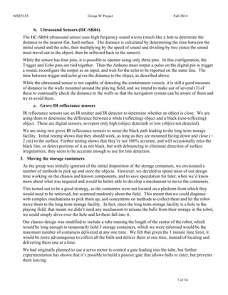 MSE5183 Group W Project Fall 2014
7 of 34
b. Ultrasound Sensors (HC-SR04)
The HC-SR04 ultrasound sensor uses high frequency sound waves (much like a bat) to determine the
distance to the nearest flat, hard surface. The distance is calculated by determining the time between the
initial sound and the echo, then multiplying by the speed of sound and dividing by two (since the sound
must travel out to the object, then be reflected back to the sensor).
While the sensor has four pins, it is possible to operate using only three pins. In this configuration, the
Trigger and Echo pins are tied together. Then the Arduino must output a pulse on the digital pin to trigger
a sound, reconfigure the output as an input, and wait for the echo to be reported on the same line. The
time between trigger and echo gives the distance to the object, as described above.
While the ultrasound sensor is not capable of detecting the containment vessels, it is still a good measure
of distance to the walls mounted around the playing field, and we intend to make use of several (3) of
these to continually check the distance to the walls so that the navigation system can be aware of them and
try to avoid them.
c. Grove IR reflectance sensors
IR reflectance sensors use an IR emitter and IR detector to determine whether an object is close. We are
using them to determine the difference between a white (reflecting) object and a black (non-reflecting)
object. These are digital sensors, so report only high (object detected) or low (object not detected).
We are using two grove IR reflectance sensors to sense the black path leading to the long term storage
facility. Initial testing shows that they should work, as long as they are mounted facing down and close (~
2 cm) to the surface. Further testing shows that they’re not 100% accurate, and will occasionally miss the
black line, or detect portions of it as not black, but with debouncing to eliminate detection of surface
irregularities, they seem to be accurate enough to use for line detection.
3. Moving the storage containers
As the group was initially ignorant of the initial disposition of the storage containers, we envisioned a
number of methods to pick up and store the objects. However, we decided to spend most of our design
time working on the chassis and known components, and to save speculation for later, when we’d know
more about what was required and would be better able to develop a mechanism to move the containers.
This turned out to be a good strategy, as the containers were not located on a platform from which they
would need to be retrieved, but scattered randomly about the field. This meant that we could dispense
with complex mechanisms to pick them up, and concentrate on methods to collect them and let the robot
move them to the long term storage facility. In fact, since the long term storage facility is a hole in the
playing field, that meant we didn’t need any mechanism to release the balls from their storage in the robot,
we could simply drive over the hole and let them fall into it.
Our chassis design was modified to include a tube running the length of the center of the robot, which
would be long enough to temporarily hold 3 storage containers, which we were informed would be the
maximum number of containers delivered at any one time. We felt that given the 1 minute time limit, it
would be more advantageous to collect all the balls and deliver them at one time, instead of locating and
delivering them one at a time.
We had originally planned to use a servo motor to control a gate leading into the tube, but further
experimentation has shown that it’s possible to build a passive gate that allows balls to enter, but prevents
them leaving.
 