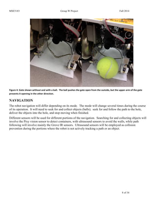 MSE5183 Group W Project Fall 2014
8 of 34
Figure	
  4:	
  Gate	
  shown	
  without	
  and	
  with	
  a	
  ball.	
  	
  The	
  ball	
  pushes	
  the	
  gate	
  open	
  from	
  the	
  outside,	
  but	
  the	
  upper	
  arm	
  of	
  the	
  gate	
  
prevents	
  it	
  opening	
  in	
  the	
  other	
  direction.	
  
NAVIGATION
The robot navigation will differ depending on its mode. The mode will change several times during the course
of its operation. It will need to seek for and collect objects (balls); seek for and follow the path to the hole,
deliver the objects into the hole, and stop moving when finished.
Different sensors will be used for different portions of the navigation. Searching for and collecting objects will
involve the Pixy vision sensor to detect containers, with ultrasound sensors to avoid the walls, while path
following will involve mainly the Grove IR sensors. Ultrasound sensors will be employed as collision
prevention during the portions where the robot is not actively tracking a path or an object.
 