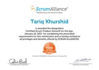 Tariq Khurshid
is awarded the designation
Certified Scrum Product Owner® on this day,
January 16, 2017, for completing the prescribed
requirements for this certification and is hereby entitled to
all privileges and benefits offered by SCRUM ALLIANCE®.
Certificant ID: 000606283 Certification Expires: 16 January 2019
Certified Scrum Trainer® Chairman of the Board
 