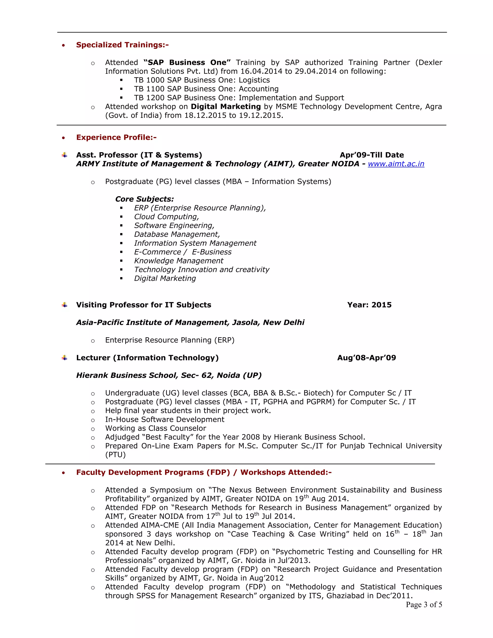 Page 3 of 5
 Specialized Trainings:-
o Attended “SAP Business One” Training by SAP authorized Training Partner (Dexler
Information Solutions Pvt. Ltd) from 16.04.2014 to 29.04.2014 on following:
 TB 1000 SAP Business One: Logistics
 TB 1100 SAP Business One: Accounting
 TB 1200 SAP Business One: Implementation and Support
o Attended workshop on Digital Marketing by MSME Technology Development Centre, Agra
(Govt. of India) from 18.12.2015 to 19.12.2015.
 Experience Profile:-
Asst. Professor (IT & Systems) Apr‟09-Till Date
ARMY Institute of Management & Technology (AIMT), Greater NOIDA - www.aimt.ac.in
o Postgraduate (PG) level classes (MBA – Information Systems)
Core Subjects:
 ERP (Enterprise Resource Planning),
 Cloud Computing,
 Software Engineering,
 Database Management,
 Information System Management
 E-Commerce / E-Business
 Knowledge Management
 Technology Innovation and creativity
 Digital Marketing
Visiting Professor for IT Subjects Year: 2015
Asia-Pacific Institute of Management, Jasola, New Delhi
o Enterprise Resource Planning (ERP)
Lecturer (Information Technology) Aug‟08-Apr‟09
Hierank Business School, Sec- 62, Noida (UP)
o Undergraduate (UG) level classes (BCA, BBA & B.Sc.- Biotech) for Computer Sc / IT
o Postgraduate (PG) level classes (MBA - IT, PGPHA and PGPRM) for Computer Sc. / IT
o Help final year students in their project work.
o In-House Software Development
o Working as Class Counselor
o Adjudged “Best Faculty” for the Year 2008 by Hierank Business School.
o Prepared On-Line Exam Papers for M.Sc. Computer Sc./IT for Punjab Technical University
(PTU)
 Faculty Development Programs (FDP) / Workshops Attended:-
o Attended a Symposium on “The Nexus Between Environment Sustainability and Business
Profitability” organized by AIMT, Greater NOIDA on 19th
Aug 2014.
o Attended FDP on “Research Methods for Research in Business Management” organized by
AIMT, Greater NOIDA from 17th
Jul to 19th
Jul 2014.
o Attended AIMA-CME (All India Management Association, Center for Management Education)
sponsored 3 days workshop on “Case Teaching & Case Writing” held on 16th
– 18th
Jan
2014 at New Delhi.
o Attended Faculty develop program (FDP) on “Psychometric Testing and Counselling for HR
Professionals” organized by AIMT, Gr. Noida in Jul’2013.
o Attended Faculty develop program (FDP) on “Research Project Guidance and Presentation
Skills” organized by AIMT, Gr. Noida in Aug’2012
o Attended Faculty develop program (FDP) on “Methodology and Statistical Techniques
through SPSS for Management Research” organized by ITS, Ghaziabad in Dec’2011.
 