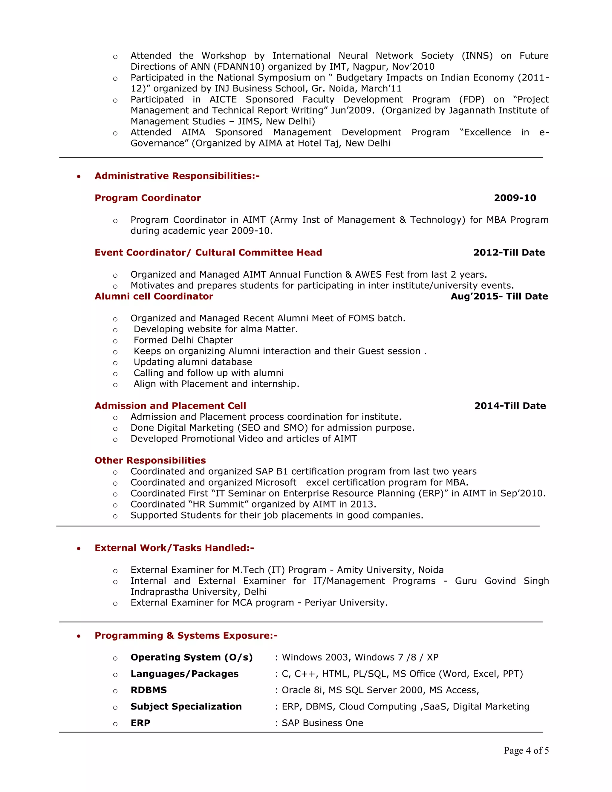 Page 4 of 5
o Attended the Workshop by International Neural Network Society (INNS) on Future
Directions of ANN (FDANN10) organized by IMT, Nagpur, Nov’2010
o Participated in the National Symposium on “ Budgetary Impacts on Indian Economy (2011-
12)” organized by INJ Business School, Gr. Noida, March’11
o Participated in AICTE Sponsored Faculty Development Program (FDP) on “Project
Management and Technical Report Writing” Jun’2009. (Organized by Jagannath Institute of
Management Studies – JIMS, New Delhi)
o Attended AIMA Sponsored Management Development Program “Excellence in e-
Governance” (Organized by AIMA at Hotel Taj, New Delhi
 Administrative Responsibilities:-
Program Coordinator 2009-10
o Program Coordinator in AIMT (Army Inst of Management & Technology) for MBA Program
during academic year 2009-10.
Event Coordinator/ Cultural Committee Head 2012-Till Date
o Organized and Managed AIMT Annual Function & AWES Fest from last 2 years.
o Motivates and prepares students for participating in inter institute/university events.
Alumni cell Coordinator Aug‟2015- Till Date
o Organized and Managed Recent Alumni Meet of FOMS batch.
o Developing website for alma Matter.
o Formed Delhi Chapter
o Keeps on organizing Alumni interaction and their Guest session .
o Updating alumni database
o Calling and follow up with alumni
o Align with Placement and internship.
Admission and Placement Cell 2014-Till Date
o Admission and Placement process coordination for institute.
o Done Digital Marketing (SEO and SMO) for admission purpose.
o Developed Promotional Video and articles of AIMT
Other Responsibilities
o Coordinated and organized SAP B1 certification program from last two years
o Coordinated and organized Microsoft excel certification program for MBA.
o Coordinated First “IT Seminar on Enterprise Resource Planning (ERP)” in AIMT in Sep’2010.
o Coordinated “HR Summit” organized by AIMT in 2013.
o Supported Students for their job placements in good companies.
 External Work/Tasks Handled:-
o External Examiner for M.Tech (IT) Program - Amity University, Noida
o Internal and External Examiner for IT/Management Programs - Guru Govind Singh
Indraprastha University, Delhi
o External Examiner for MCA program - Periyar University.
 Programming & Systems Exposure:-
o Operating System (O/s) : Windows 2003, Windows 7 /8 / XP
o Languages/Packages : C, C++, HTML, PL/SQL, MS Office (Word, Excel, PPT)
o RDBMS : Oracle 8i, MS SQL Server 2000, MS Access,
o Subject Specialization : ERP, DBMS, Cloud Computing ,SaaS, Digital Marketing
o ERP : SAP Business One
 